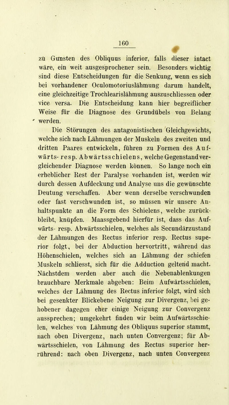 zu Gunsten des Obliquus inferior, falls dieser intact wäre, ein weit ausgesprochener sein. Besonders wichtig sind diese Entscheidungen für die Senkung, wenn es sich bei vorhandener Oculomotoriuslähmung darum handelt, eine gleichzeitige Trochlearislähmung auszuschliessen oder vice versa. Die Entscheidung kann hier begreiflicher Weise für die Diagnose des Grundübels von Belang * werden. Die Störungen des antagonistischen Gleichgewichts, welche sich nach Lähmungen der Muskeln des zweiten und dritten Paares entwickeln, führen zu Formen des Auf- wärts- resp. Abwärtsschielens, welche Gegenstand ver- gleichender Diagnose werden können. So lange noch ein erheblicher Rest der Paralyse vorhanden ist, werden wir durch dessen Aufdeckung und Analyse uns die gewünschte Deutung verschaffen. Aber wenn derselbe verschwunden oder fast verschwunden ist, so müssen wir unsere An- haltspunkte an die Form des Schielens, welche zurück- bleibt, knüpfen. Maassgebend hierfür ist, dass das Auf- wärts- resp. Abwärtsschielen, welches als Secundärzustand der Lähmungen des Rectus inferior resp. Rectus supe- rior folgt, bei der Abduction hervortritt, während das Höhenschielen, welches sich an Lähmung der schiefen Muskeln schliesst, sich für die Adduction geltend macht. Nächstdem werden aber auch die Nebenablenkungen brauchbare Merkmale abgeben: Beim Aufwärtsschielen, welches der Lähmung des Rectus inferior folgt, wird sich bei gesenkter Blickebene Neigung zur Divergenz, bei ge- hobener dagegen eher einige Neigung zur Convergenz aussprechen; umgekehrt finden wir beim Aufwärtsschie- len, welches von Lähmung des Obliquus superior stammt, nach oben Divergenz, nach unten Convergenz; für Ab- wärtsschielen, von Lähmung des Rectus superior her- rührend: nach oben Divergenz, nach unten Convergenz