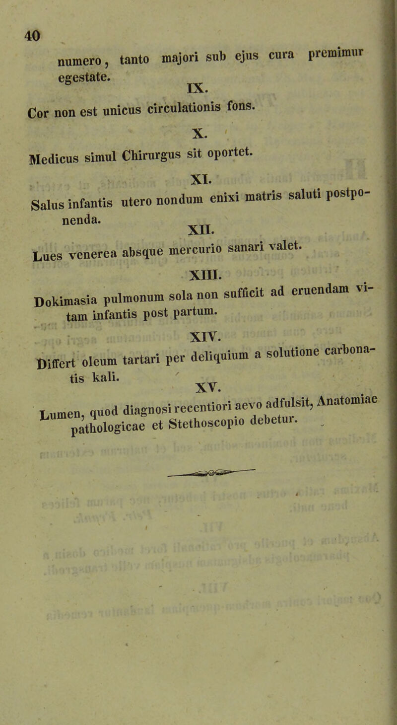 numero, tanto major! sub ejus cura prcmimur egestate. ° IX. Cor non est unicus circulationis fons. X. Medicus simul Chirurgus sit oportet. XI. gains infantis utcro nondum enixi matris saluti postpo- nenda. XII. Lues venerea absque mercuric sanari valet. XIII. Dokimasia pulmonum sola non suffieit ad eruendam vi- tarn infantis post parturn. XIV. Differ! oleum tartar! per deliquium a solutione carbona- tis kali. XV. Lumen, quod diagnosi reeentiori aevo adfulsit, Anatomiae pathologicae et Stethoscopio dcbetur. .