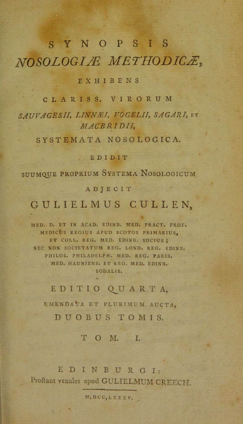 «* ‘ & ' SYNOPSIS NOSOLOGim METHODICAE, EXHIBENS * CLARIS S. VIRORUM SAUVAGESII; LINN/ET, VOGELII, SAGARI, et MACBRI DII, SYSTEMATA NOSOLOGICA. EDIDIT SUUMQUE PROPRIUM SYSTEMA NoSOLOGICUM ADJECIT GULIELMUS CULLEN, . * * MED. D. ET IN ACAD. EDINB. MED. PRACT. PROFo MEDICtlS REGIUS APUD SCOTOS PRIMARIUS, ET COLL. REG. MED. EDINB. SOCIUS ; NEC NON SOCIETATUM REG. LOND. REG. EDINB. PHILOS. PHILADELPH. MED. REG. PARIS. MED. HAUNIENS. ET REG. MED. EDINB. SODALIS. EDITIO QJJ ARTA, emendaVa et plurimum aucta, DUOBUS TOMIS. T O M. I. EDINBURGI: Prodant venales apud GULIELMUM CREECH. m,dcc,lxxxv.