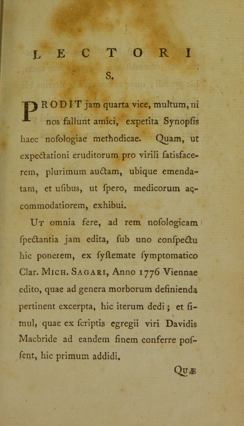 * TJ RODIT jam quarta vice, multum, ni nos fallunt amici, expetita Synopfis haec nofologiae methodicae. Quam, ut expedationi eruditorum pro virili fatisface- rem, plurimum audam, ubique emenda- tam, et ufibus, ut fpero, medicorum aq- commodatiorem, exhibui. Ut omnia fere, ad rem nofologicam / fpedantia jam edita, fub uno confpedu hic ponerem, ex fyftemate fymptomatico Clar. Mich. Sagari, Anno 1776 Viennae edito, quae ad genera morborum definienda pertinent excerpta, hic iterum dedi; et fi- % mul, quae ex fcriptis egregii viri Davidis Macbride ad eandem finem conferre pof- fent, hic primum addidi, Qu#