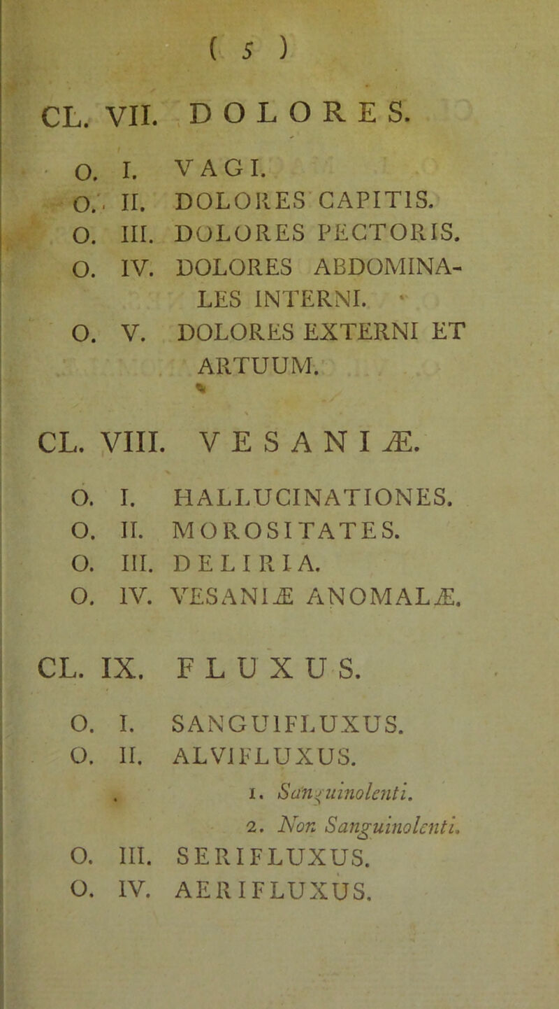 O. I. VAGI. O.. II. DOLORES CAPITIS. O. III. DOLORES PECTORIS. O. IV. DOLORES ABDOMINA- LES INTERNI. • O. V. DOLORES EXTERNI ET ARTUUM. * \ CL. VIII. VESANIA. O. I. HALLUCINATIONES. O. II. MOROSITATES. O. III. DELIRIA. O. IV. VESANIiE ANOMALE. CL. IX. FLUXU S. O. I. SANGUIFLUXUS. O. II. ALVI FLUXUS. . i. Sanguinolenti. 2. Non Sanguinolenti. O. III. SERIFLUXUS. O. IV. AERIFLUXUS.