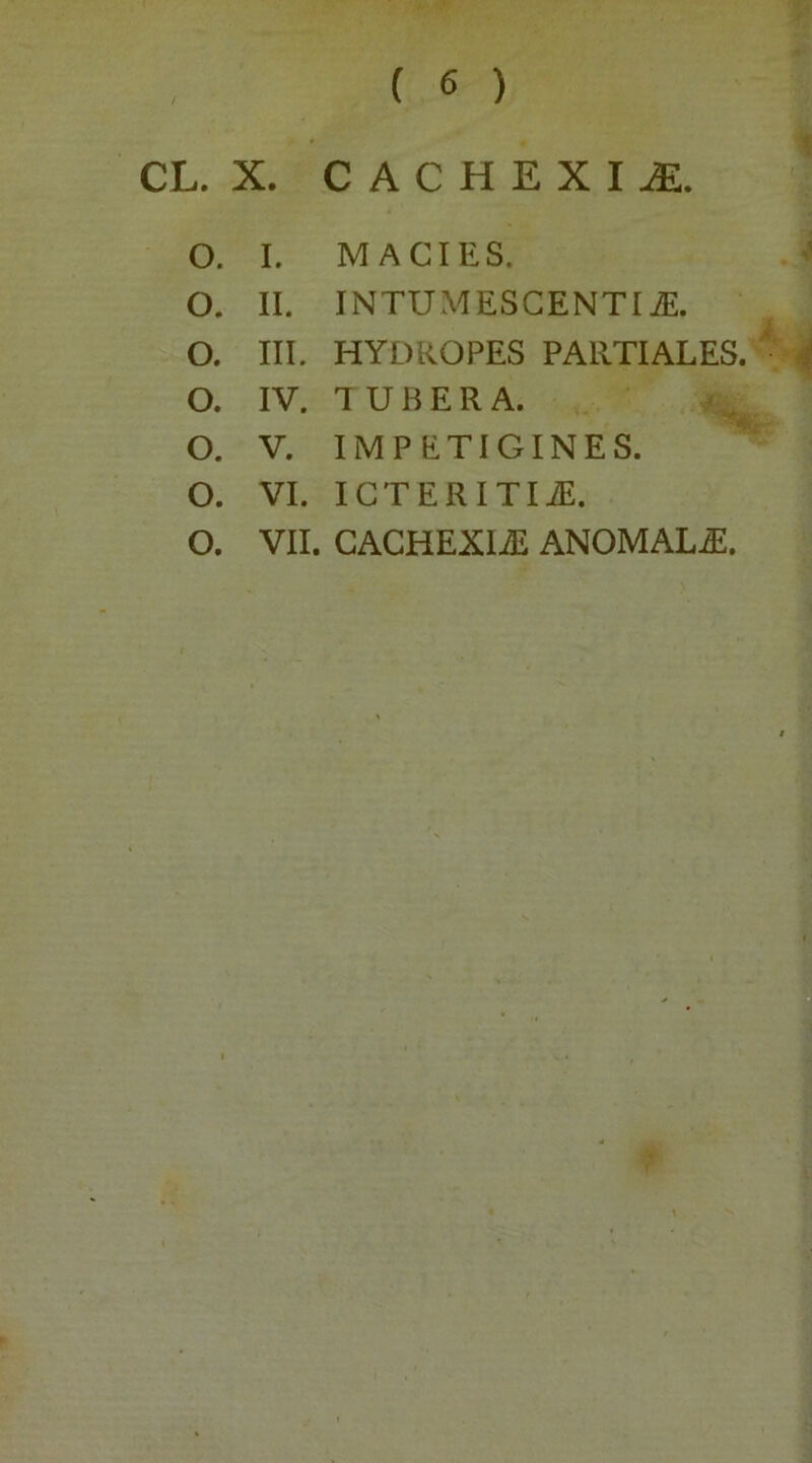 CL. X. CACHEXIA. O. I. MACIES. O. II. INTUMESCENTI iE. O. III. HYDROPES PARTIALES. O. IV. TUBERA. O. V. IMPETIGINES. O. VI. ICTERITIiE. O. VII. CACHEXliE ANOMALiE.