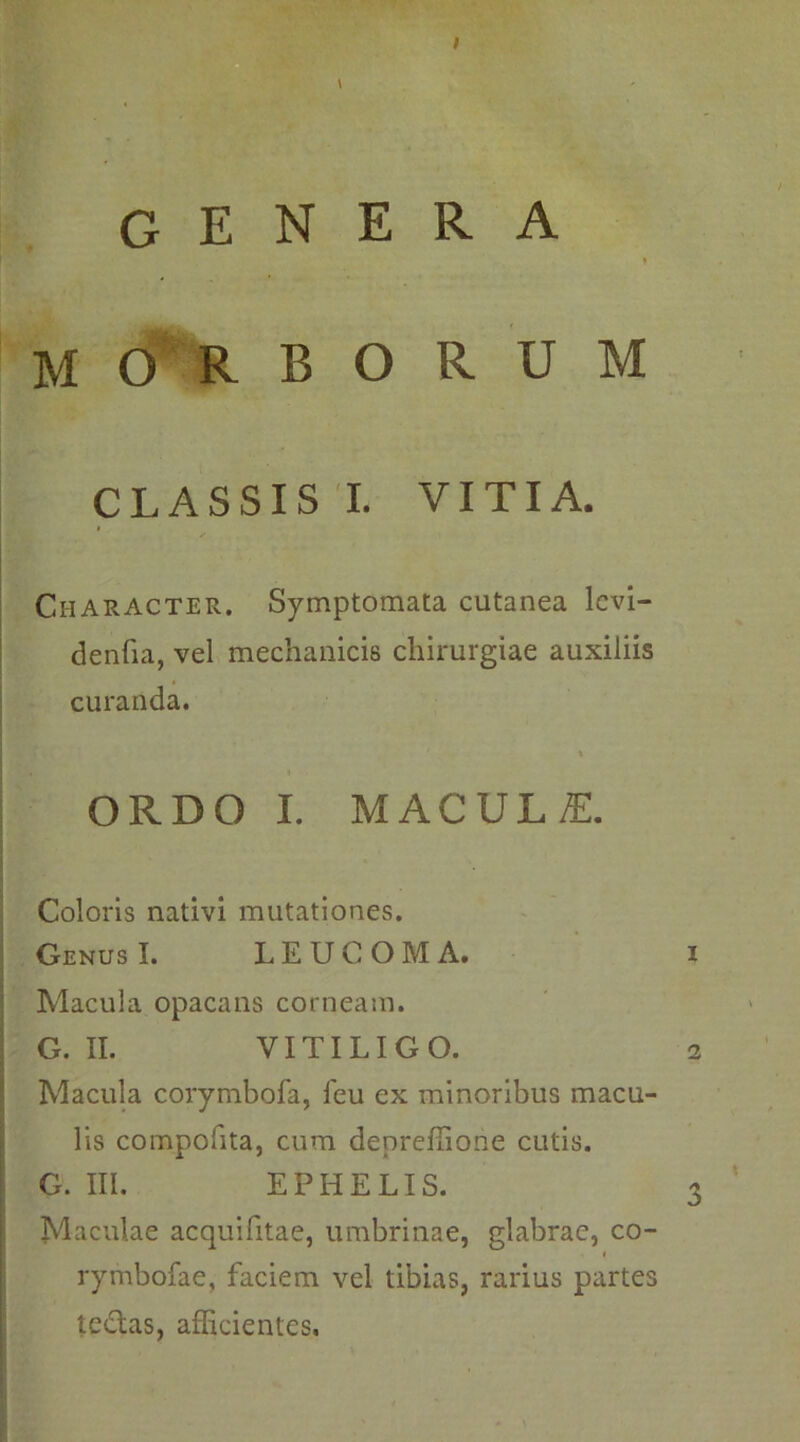 . MORBORUM CLASSIS I. VITIA. Character. Symptomata cutanea levi- denfia, vel mechanicis chirurgiae auxiliis curanda. t ORDO I. MACUL£ Coloris nativi mutationes. GenusI. LEUCOMA. i Macula opacans corneam. G. II. VITILIGO. 2 Macula corymbofa, feu ex minoribus macu- lis compofita, cum denreffione cutis. G. III. EPHELIS. 3 Maculae acquifitae, umbrinae, glabrae, co- i rymbofae, faciem vel tibias, rarius partes tedtas, afficientes.