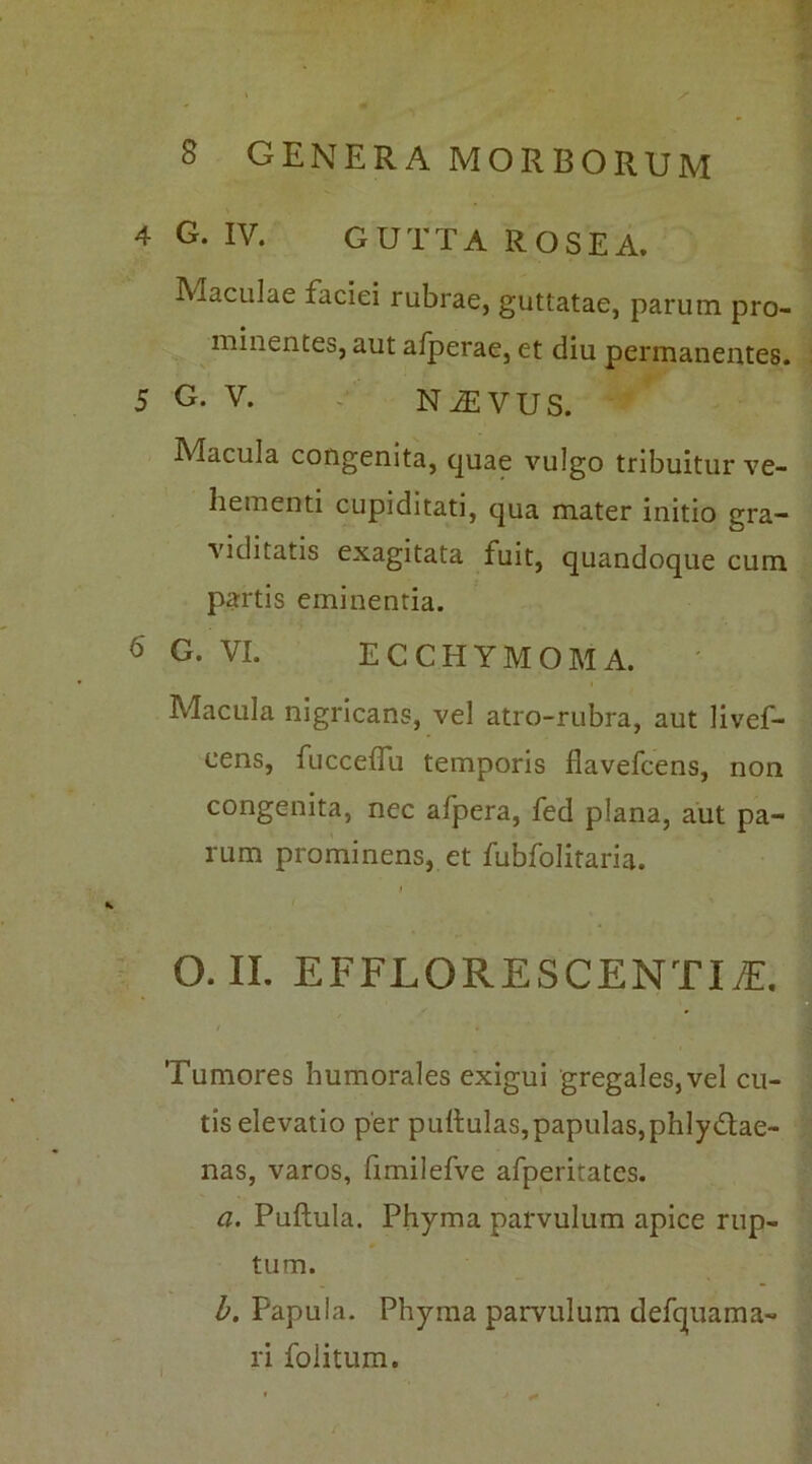 - 8 GENERA MORBORUM 4 G. IV. GUTTA ROSEA. Maculae faciei rubrae, guttatae, parum pro- minentes, aut afperae, et diu permanentes. 5 G. V. NfEVUS. Macula congenita, quae vulgo tribuitur ve- hementi cupiditati, qua mater initio gra- viditatis exagitata fuit, quandoque cum partis eminentia. 6 G. VI. ECCHYMOMA. ' | Macula nigricans, vel atro-rubra, aut livef- eens, fuccelfu temporis flavefcens, non congenita, nec afpera, fed plana, aut pa- rum prominens, et fubfolitaria. O. II. EFFLORESCENTIfE. Tumores humorales exigui gregales, vel cu- tis elevatio per pullulas, papulas, phlydtae- nas, varos, fimilefve afperitates. a. Pullula. Phyma parvulum apice rup- tum. b. Papula. Phyma parvulum defquama- ri folitum.