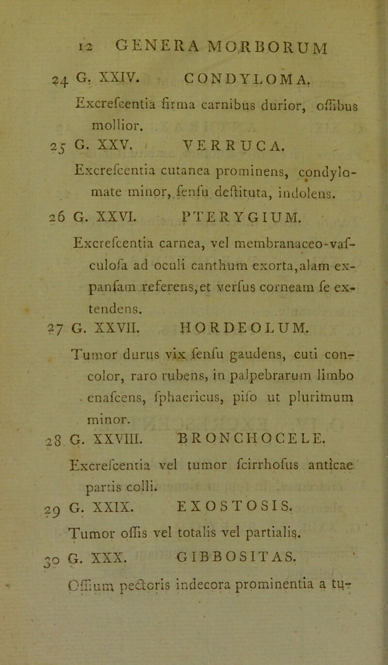 24 G. XXIV. CONDYLOMA. Excrefcentia firma carnibus durior, offibus mollior. 25 G. XXV. VERRUCA. Excrefcentia cutanea prominens, condylo- mate minor, fenili deftituta, indolens. 26 G. XXVI. PTERYGIUM. Excrefcentia carnea, vel membranaceo-vaf-? culofa ad oculi canthum exorta,alam ex- panfam referens,et verfus corneam fe ex- tendens. 27 G. XXVII. HORDEOLUM. Tumor durus vix fenfu gaudens, cuti con- color, raro rubens, in palpebrarum limbo • enafcens, fphaericus, pilo ut plurimum minor. 28 G. XXVIII. B RONCHO CE LE. Excrefcentia vel tumor fcirrhofus anticae N * ' ' ’ - * 1 ’ * partis colli. 29 G. XXIX. EXOSTOSIS. Tumor offis vel totalis vel partialis. 20 G. XXX. GIBBOSITAS. Gffium pederis indecora prominentia a tu-