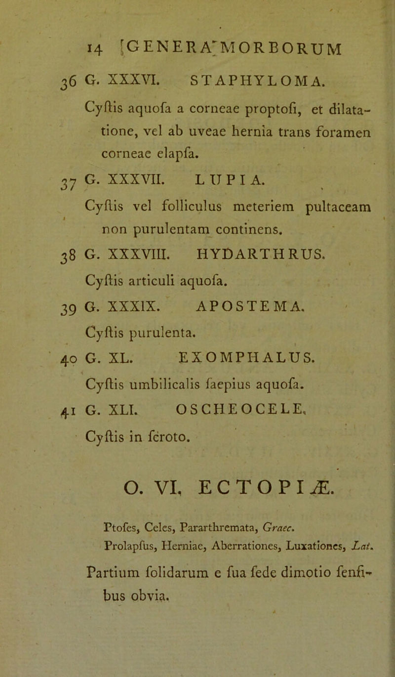 36 G. XXXVI. STAPHYLOMA. Cyftis aquofa a corneae proptofi, et dilata- tione, vel ab uveae hernia trans foramen corneae elapfa. 37 G. XXXVII. LUPIA. Cyftis vel folliculus meteriem pultaceam 1 non purulentam continens. 38 G. XXXVIII. HYDARTHRUS. Cyftis articuli aquofa. 39 G. XXXIX. APOSTEMA. Cyftis purulenta. 40 G. XL. EXOMPHALUS. 4 * ’ • ~ Cyftis umbilicalis faepius aquofa. 41 G. XLI. OSCHEOCELE, Cyftis in fcroto. O. VI, ECTOPI JE. Ptofes, Celes, Pararthremata, Graec. Prolapftis, Herniae, Aberrationes, Luxationes, Lat. Partium folidarum e fua fede dimotio fenfi- bus obvia.