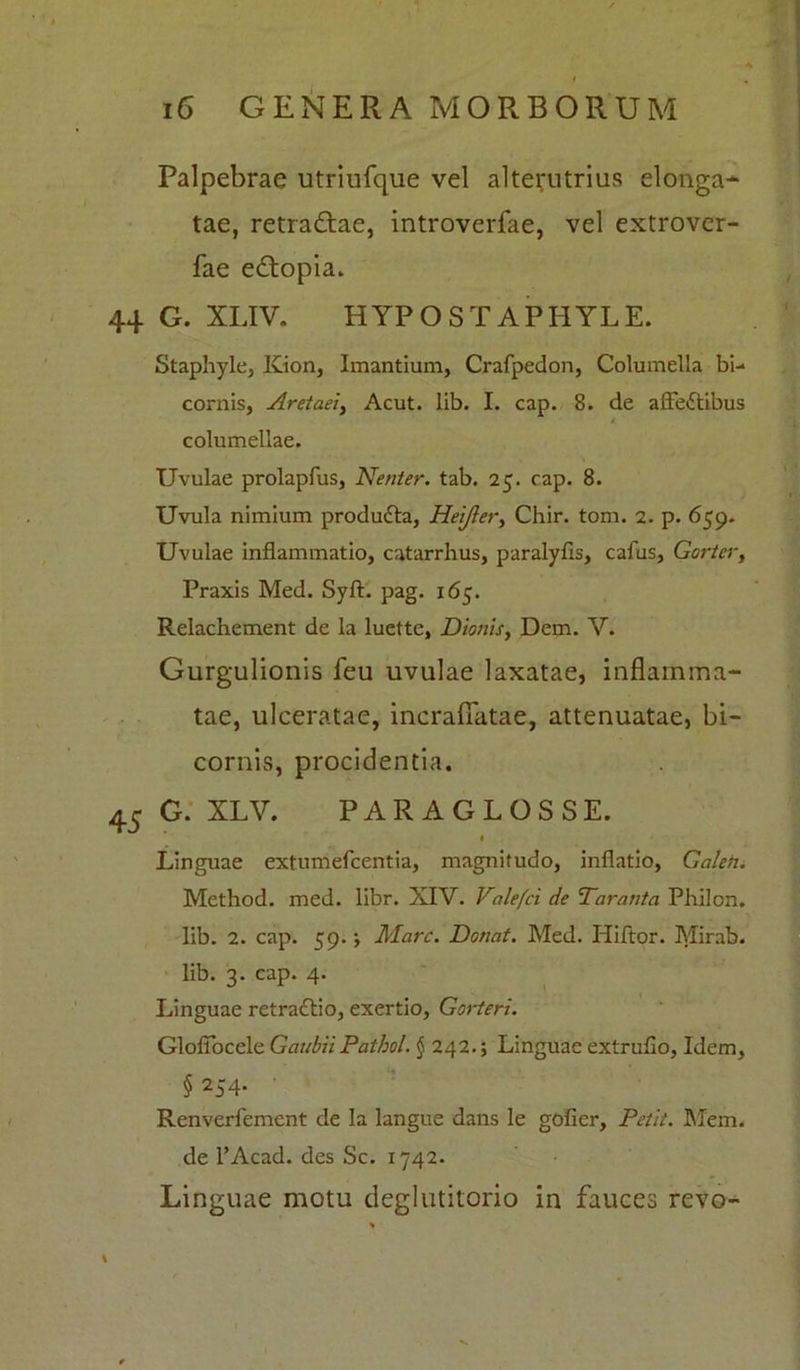 Palpebrae utriufque vel alterutrius elonga* tae, retra&ae, introverfae, vel extrover- fae eftopia. 44 G. XLIV. HYPOSTAPHYLE. Staphyle, Kion, Imantium, Crafpedon, Columella bi- cornis, Aretaei, Acut. lib. I. cap. 8. de afle&ibus columellae. Uvulae prolapfus, Nenier. tab. 25. cap. 8. Uvula nimium produtta, Heijier, Chir. tom. 2. p. 659. Uvulae inflammatio, catarrhus, paralyfls, cafus, Gortcr, Praxis Med. Syft. pag. 165. Relachement de la luette, Dionis, Dem. V. Gurgulionis feu uvulae laxatae, inflamma- tae, ulceratae, incraflatae, attenuatae, bi- cornis, procidentia. 45 G. XLV. PARAGLOSSE. 1 Linguae extumefcentia, magnitudo, inflatio, Galeh. Method. med. libr. XIV. Valefci de Tarant a Philon, lib. 2. cap. 59.; Mare. Donat. Med. Hiftor. Mirab. lib. 3. cap. 4. Linguae retradtio, exertio, Gorteri. Gloflocele GaubiiPatbol. § 242.; Linguae extruflo, Idem, § 254. Renverfement de la langue dans le gofier. Petit. Mem. de l’Acad. des Sc. 1742. Linguae motu deglutitorio in fauces revo-