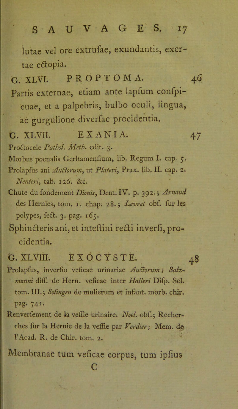 lutae vel ore extrufae, exundantis, exer- tae e&opia. G. XLVr. PROPTOMA. 46 Partis externae, etiam ante lapfum confpi- cuae, et a palpebris, bulbo oculi, lingua, ac gurgulione diverfae procidentia. G. XLVII. EX AN IA. 47 Proftoccle Pathol. Meth. edit. 3. Morbus poenalis Gerllamenfium, lib. Regum I. cap 5. Prolapfus ani Anciorum, ut Piat em, Prax. lib. II. cap. 2. Nenteri, tab. 126. &c. Chute du fondement Dionis, Dem. IV. p. 392.; Arnaud des Hernies, tom. 1. chap. 28.; Levret obf. furies polypes, fett. 3. pag. 165. Sphindteris ani, et inteftini redii inverfi, pro- cidentia. G. XLVIII. EXOCYSTE* 48 Prolapfus, inverfio veficae urinariae AuSlorum; Salz- raanni diff. de Hern. veficae inter Halleri Difp. Sei. tom. III. 5 So/ingen de mulierum et infant. morb. chir. pag. 741. Renverfement de la veffie urinaire. NoeL obf. j Recher- ches fur la Hernie de la veffie par Verdier; Mem. de l’Acad. R. de Chir. tom. 2. Membranae tum veficae corpus, tum ipfius C \