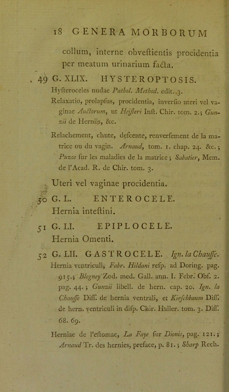 collum, interne obveftientis procidentia per meatum urinarium fa&a. . 49 G. XLIX. HYSTEROPTOSIS. Hyfteroceles nudae Pathol. Method. edit. ,3. Relaxatio, prolapfus, procidentia, inverfio uteri vel va- ginae Anciorum, ut Hpjleri Inft. Chir. tom. 2.; Gun- zil de Herniis, &c. Relacliement, chute, defcente, renverfement de la ma- trice ou du vagin. Artiaud, tom. 1. chap. 24. &c.; Puzos fur les maladies de la matrice ; Sabatier, Mem. de l’Acad. R. de Chir. tom. 3. Uteri vel vaginae procidentia. 50 G. L. ENTEROCELE. Hernia inteftini. 51 G. LI. EPIPLOCELE. Hernia Omenti. 52 G. LII. GASTROCELE. Ign. la Chaujfe. Hernia ventriculi, Fabr. Hildcmi refp. ad Doring. pag. 915.; Blegtiey Zod. med. Gall. ann. I. Febr.' Obf. 2. pag. 44. ; Gunzii libell. de hern. cap. 20. Ign. !a Chaujfe Di(T. de hernia ventrali, et Ktrfchbaum DilT. de hern. ventriculi in difp. Chir. Haller. tom. 3. DilT. 68. 69. Herniae de 1’eflomac, La Faye fur Dionis, pag. 121.; Artiaud Tr. des hernies, preface, p. 81. j Sharp Rech.