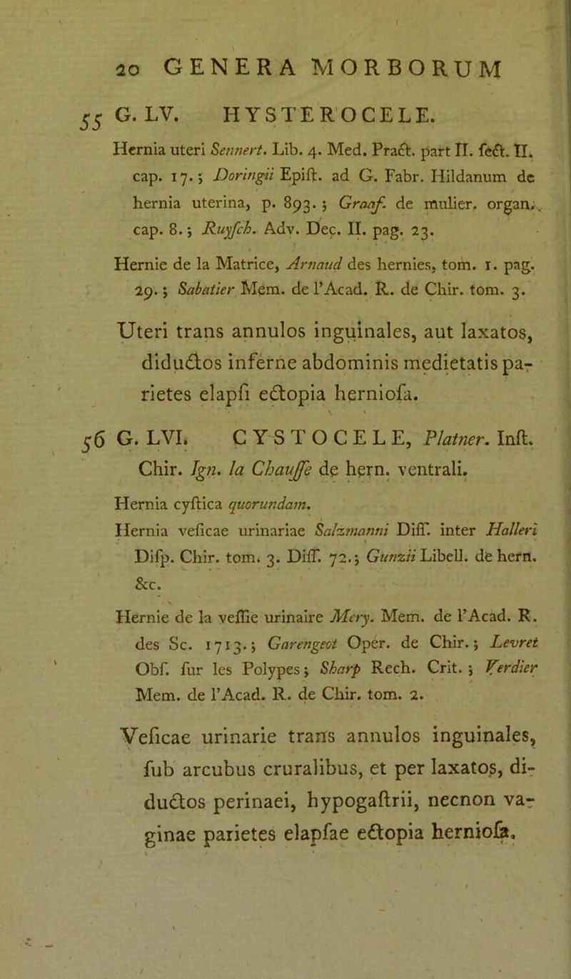 55 G.LV. HYSTEROCELE. Hernia uteri Sennert. Lib. 4. Med. Pract. part II. fe&. II. cap. 17.; Doringii Epift. ad G. Fabr. Hildanum de hernia uterina, p. 893.; Graaf. de mulier, organ.. cap. 8.; Ruyfch. Adv. Dec. II. pag. 23. Hernie de la Matrice, Artiaud des hernies, tom. 1. pag. 29. $ Sabatier Mem. de l’Acad. R. de Chir. tom. 3. Uteri trans annulos inguinales, aut laxatos, didudlos inferne abdominis medietatis pa7 rietes elapfi edtopia herniofa. 56 G. LVI. CYSTOCELE, Platner. Inft. Chir. Ign. Ia Chaujfe de hern. ventrali. Hernia cyftica quorur.dam. Hernia veficae urinariae Salzmantii DiiT. inter Halleri • ' Difp. Chir. tom. 3. DifT. 72.; Gunzii Libell. de hern. & c. Hernie de la veffie urinaire Mery. Mem. de 1’Acad. R. des Sc. 1713.; Garengeot Oper. de Chir.; Levret Obf. fur les Polypes; Sharp Rech. Crit. ; Verdier Mem. de l’Acad. R. de Chir. tom. 2. Veficae urinarie trans annulos inguinales, fub arcubus cruralibus, et per laxatos, di- dudtos perinaei, hypogaftrii, necnon va- ginae parietes elapfae edtopia herniola. /