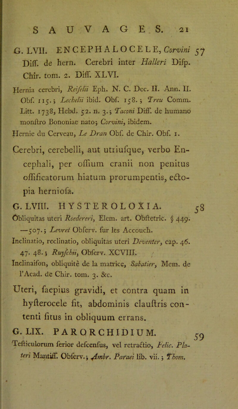 G. LVII. ENCEPHALOCELE, Corvini 57 DifT. de hern. Cerebri inter Halleri Difp. Chir. tom. 2. DifT. XLVI. Hernia cerebri, Reifelii Eph. N. C. Dec. II. Ann. II. Obf. 115.; Lechelii ibid. Obf. 158. ; Preu Comm. Litt. 1738, Hebd. 52. n. 3.; Taconi DilT. de humano monftro Bononiae nato; Corvini, ibidem. Hernie du Cerveau, Le Dran Obf. de Chir. Obf. 1. Cerebri, cerebelli, aut utriufque, verbo En- cephali, per oflium cranii non penitus oflificatorum hiatum prorumpentis, ecto- pia herniofa. G. LVIII. HYSTEROLOXIA. 58 Obliquitas uteri Roedereri, Elem. art. Obftetric. § 449* —507.; Levret Obferv. fur les Accouch. Inclinatio, reclinatio, obliquitas uteri Deventer, cap. 46. 47. 48.; Ruyfchii, Obferv. XCVIII. Inclinaifon, obliquite de la matrice, Sabatier, Mem. de 1’Acad. de Chir. tom. 3. &c. Uteri, faepius gravidi, et contra quam in hyfterocele fit, abdominis clauftris con- tenti fitus in obliquum errans. G. LIX. PARORCHIDIUM. 59 Tefticulorum ferior defcenfus, vel retraftio, Felic. Pia- teri MantiiT. Obferv.; jimbr. Paraei lib. vii.; Tho?n.