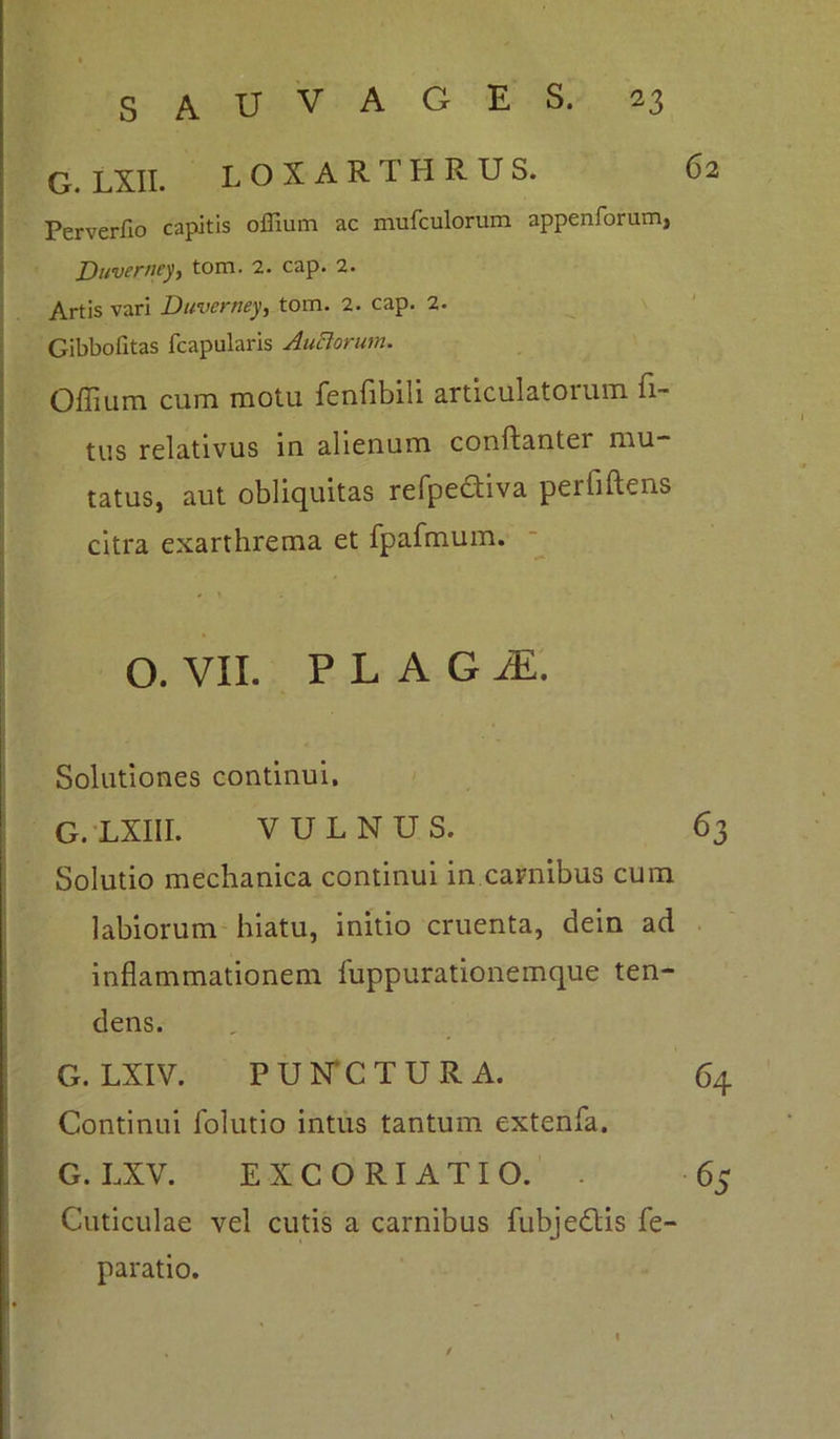 6 2 G. LXII. LOXARTHRUS. Perverfio capitis offium ac mufculorum appenforum, Duverney, tom. 2. cap. 2. Artis vari Duverney, tom. 2. cap. 2. Gibbofitas fcapularis Auctorum. Offium cum motu fenfibili articulatoium Ti- tus relativus in alienum conftanter mu- tatus, aut obliquitas refpedtiva periiftens citra exarthrema et fpafmum. O. VII. P L A G M. Solutiones continui, G. LXIII. VULNUS. 63 Solutio mechanica continui in carnibus cum labiorum hiatu, initio cruenta, dein ad inflammationem fuppurationemque ten- dens. G. LXIV. PUNCTURA. 64 Continui folutio intus tantum extenfa. G. LXV. EXCORIATI O. . 65 Cuticulae vel cutis a carnibus fubjedtis fe- paratio. t