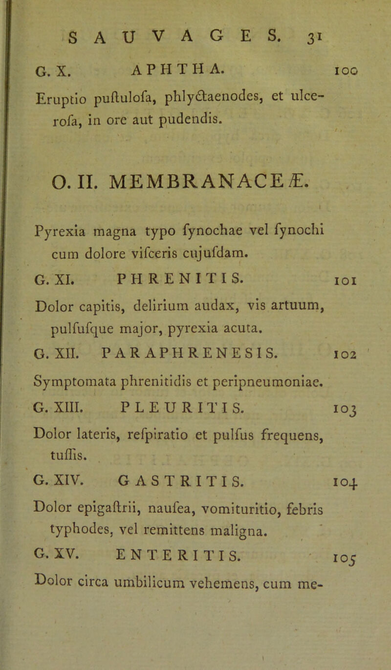 G. X. A P H T H A. Eruptio puftulofa, phly&aenodes, et ulce- rofa, in ore aut pudendis. O. II. MEMBRANACEA. i Pyrexia magna typo fynochae vel fynochi cum dolore vifceris cujufdam. G. XI. P H R E N I T I S. Dolor capitis, delirium audax, vis artuum, pulfufque major, pyrexia acuta. G. XII. PARAPHRENESIS. Symptomata phrenitidis et peripneumoniae. G. XIII. PLEURITIS. Dolor lateris, refpiratio et pulfus frequens, tuffis. G. XIV. GASTRITIS. Dolor epigaftrii, naufea, vomituritio, febris typhodes, vel remittens maligna. G. XV. ENTERITIS. Dolor circa umbilicum vehemens, cum me- IOG 101 102 103 104 I05