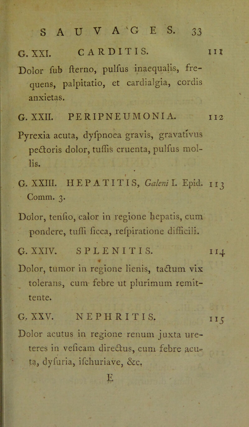 G. XXI. CARDITIS. IU Dolor fub fterno, pulfus inaequalis, fre- quens, palpitatio, et cardialgia, cordis anxietas. G. XXII. PERIPNEUMONIA. 112 Pyrexia acuta, dyfpnoea gravis, gravatlvus pedoris dolor, tuffis cruenta, pulfus mol- lis. G. XXIII. HEPATITIS, Galeni I. Epid. 113 Comm. 3. Dolor, tenfio, calor in regione hepatis, cum pondere, tu Hi ficca, relpiratione difficili. G. XXIV. SPLENITIS. 114 Dolor, tumor in regione lienis, tadum vix tolerans, cum febre ut plurimum remit- tente. 1 G. XXV. NEPHRITIS. n5 Dolor acutus in regione renum juxta ure- teres in veficam diredus, cum febre acu*- ta, dyfuria, ifchuriave, &c, E