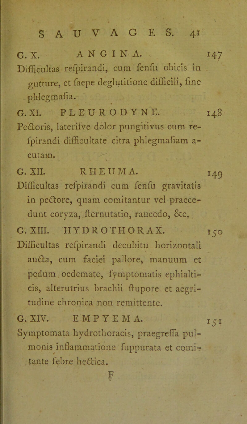 . . ' SAUVAGES. 41 G. X. ANGINA. 147 Difficultas refpirandi, cum fenfu obicis in gutture, et faepe deglutitione difficili, fine phlegmafia. G. XI. PLEURODYNE. 148 Pedoris, laterifve dolor pungitivus cum re- fpirandi difficultate citra phlegmafiam a- cutain. G. XII. R H E U M A. Difficultas refpirandi cum fenfu gravitatis in pedore, quam comitantur vel praece- dunt coryza, fternutatio, raucedo, &c.. G. XIII. HYDROTHORAX. Difficultas refpirandi decubitu horizontali auda, cum faciei pallore, manuum et pedum . oedemate, fymptomatis ephialti- cis, alterutrius brachii ftupore et aegri- tudine chronica non remittente. 149 W G. XIV. EMPYEMA. Symptomata hydrothoracis, praegreffia pul- monis inflammatione fuppurata et comi- tante febre hedica. F