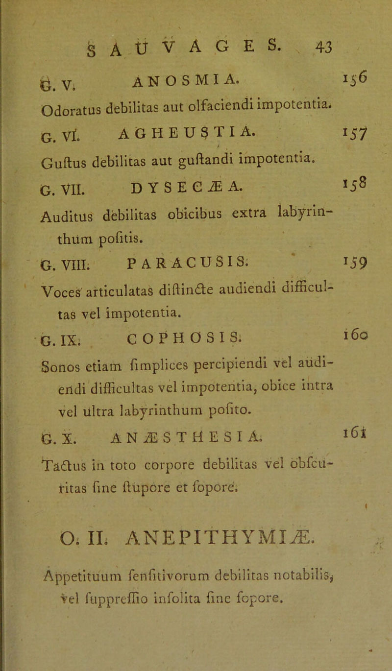 &V. ANOSMIA. 156 Odoratus debilitas aut olfaciendi impotentia. G. Vt AGHEUSTIA. 157 Guftus debilitas aut guftandi impotentia. G. VII. DYSEEiA. 158 Auditus debilitas obicibus extra labyrin- thiim pofitis. G. VIII. PAR AC USIS. 159 Voces articulatas didin£te audiendi difficul- tas vel impotentia. G. IX. COPHOSIS. 160 Sonos etiam fimplices percipiendi vel audi- endi difficultas vel impotentia, obice intra vel ultra labyrinthum pofito. G. X. ANAESTHESIA, l6x Taftus in toto corpore debilitas vel obfcu- ritas fine ftupore et fopore:. v I O; II. A NEPI THYMICE. Appetituum fenffiivorum debilitas notabilis* vel fuppreffio infolita fine fopore.