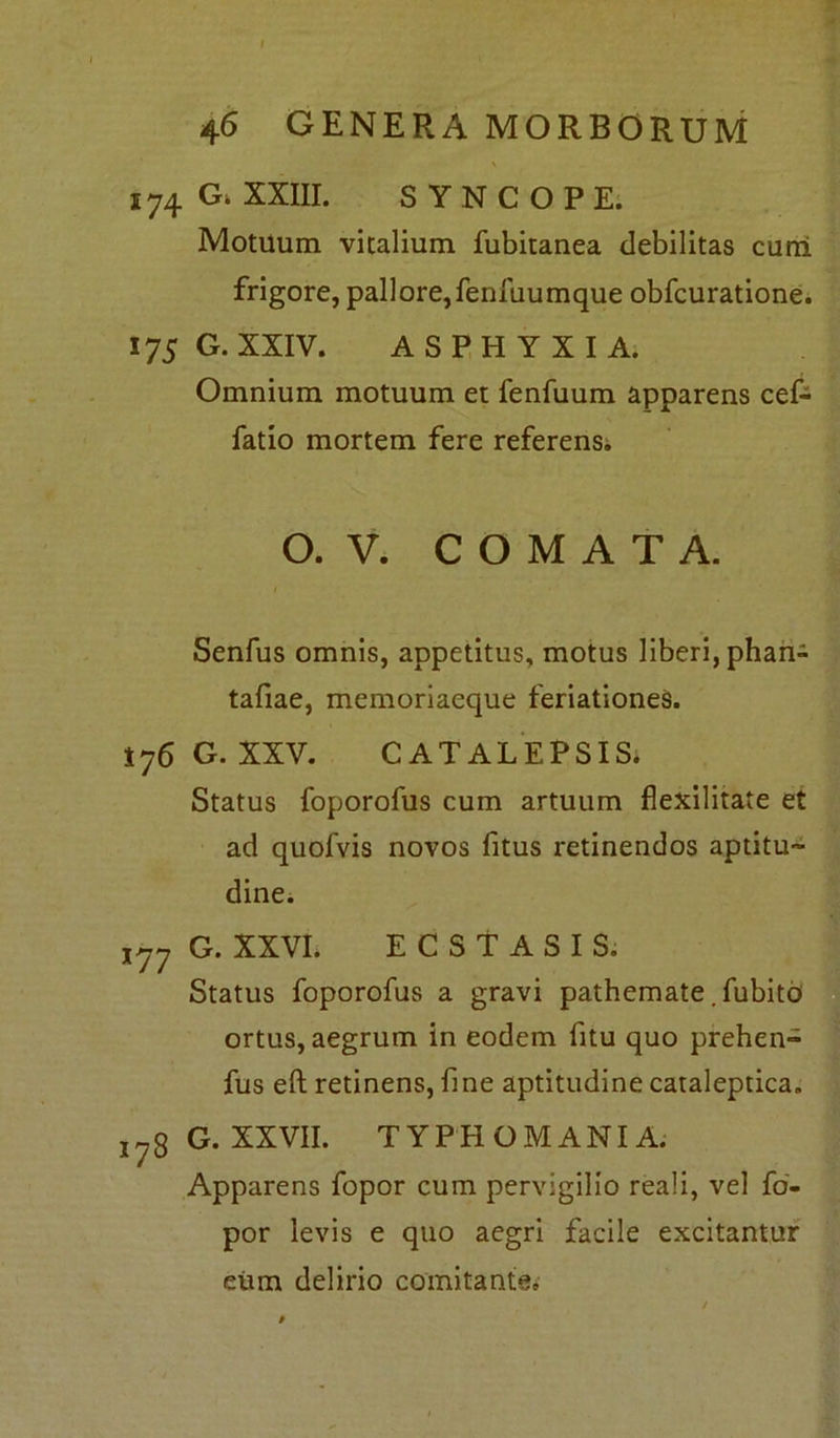 I 46 GENERA MORBORUM 174 G. XXIII. SYNCOPE. Motuum vitalium fubitanea debilitas cuni frigore, pallore, fenfuumque obfcuratione. 175 G. XXIV. ASPHYXIA. Omnium motuum et fenfuum apparens cef- fatio mortem fere referens. O. V. COMATA. Senfus omnis, appetitus, motus liberi, phan- tafiae, memoriaeque feriationes. 176 G. XXV. CATALEPSIS. Status foporofus cum artuum flexilitate et ad quolvis novos fitus retinendos aptitu™ dine. iyy G. XXVI. ECSTASIS. Status foporofus a gravi pathemate. fubito ortus, aegrum in eodem fitu quo prehen- fus eft retinens, fine aptitudine cataleptica. j7g G. XXVII. TYPHOMANIA. Apparens fopor cum pervigilio reali, vel fo- por levis e quo aegri facile excitantur eum delirio comitante.