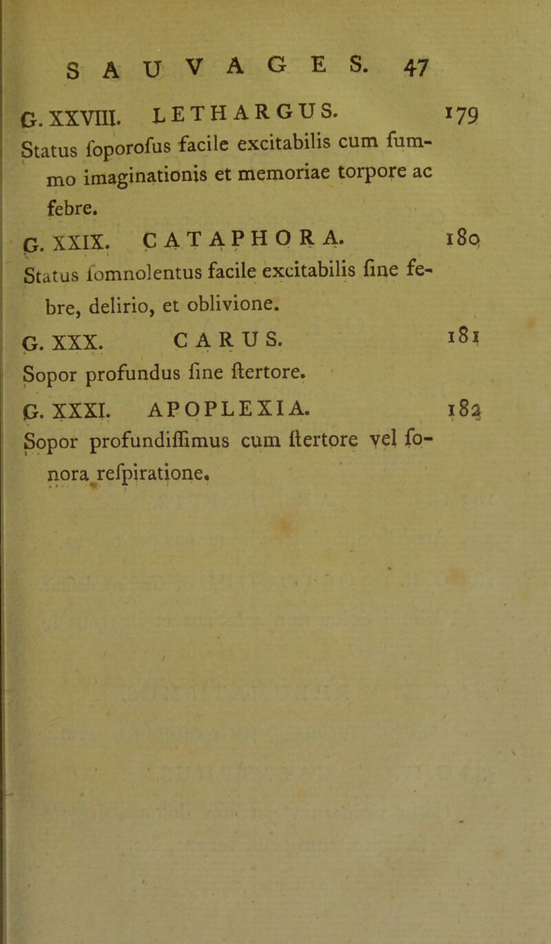 G. XXVIII. lethargus. 179 Status foporofus facile excitabilis cum fum- mo imaginationis et memoriae torpore ac febre. G. XXIX. CATAPHORA. 180 Status fomnolentus facile excitabilis fine fe- bre, delirio, et oblivione. G. XXX. CARUS. 181 Sopor profundus fine ftertore. G. XXXI. APOPLEXIA. 182 Sopor profundifiimus cum liertore vel fo- nora refpiratione.