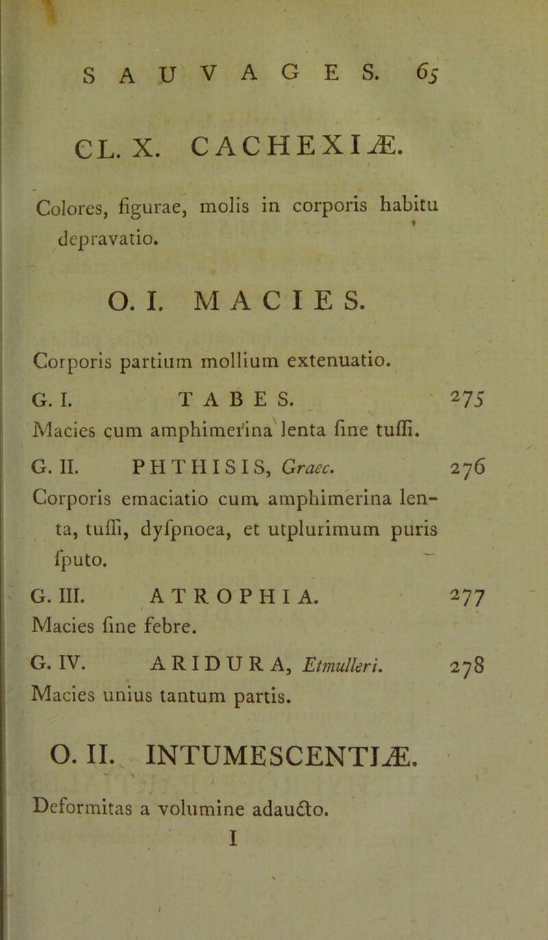 Colores, figurae, molis in corporis habitu I depravatio. O. I. MACIES. Corporis partium mollium extenuatio. G. I. TABES. Macies cum amphimefina lenta fine tuffi. G. II. PHTHISIS, Graec. Corporis emaciatio cum amphimerina len- ta, tuffi, dyfpnoea, et utplurimum puris fputo. G. III. ATROPHIA. i Macies fine febre. G. IV. ARIDURA, Etmulleri. Macies unius tantum partis. o. II. INTUMESCENTIA. «*•' ■ • \ • ~ I Deformitas a volumine adaudto. I