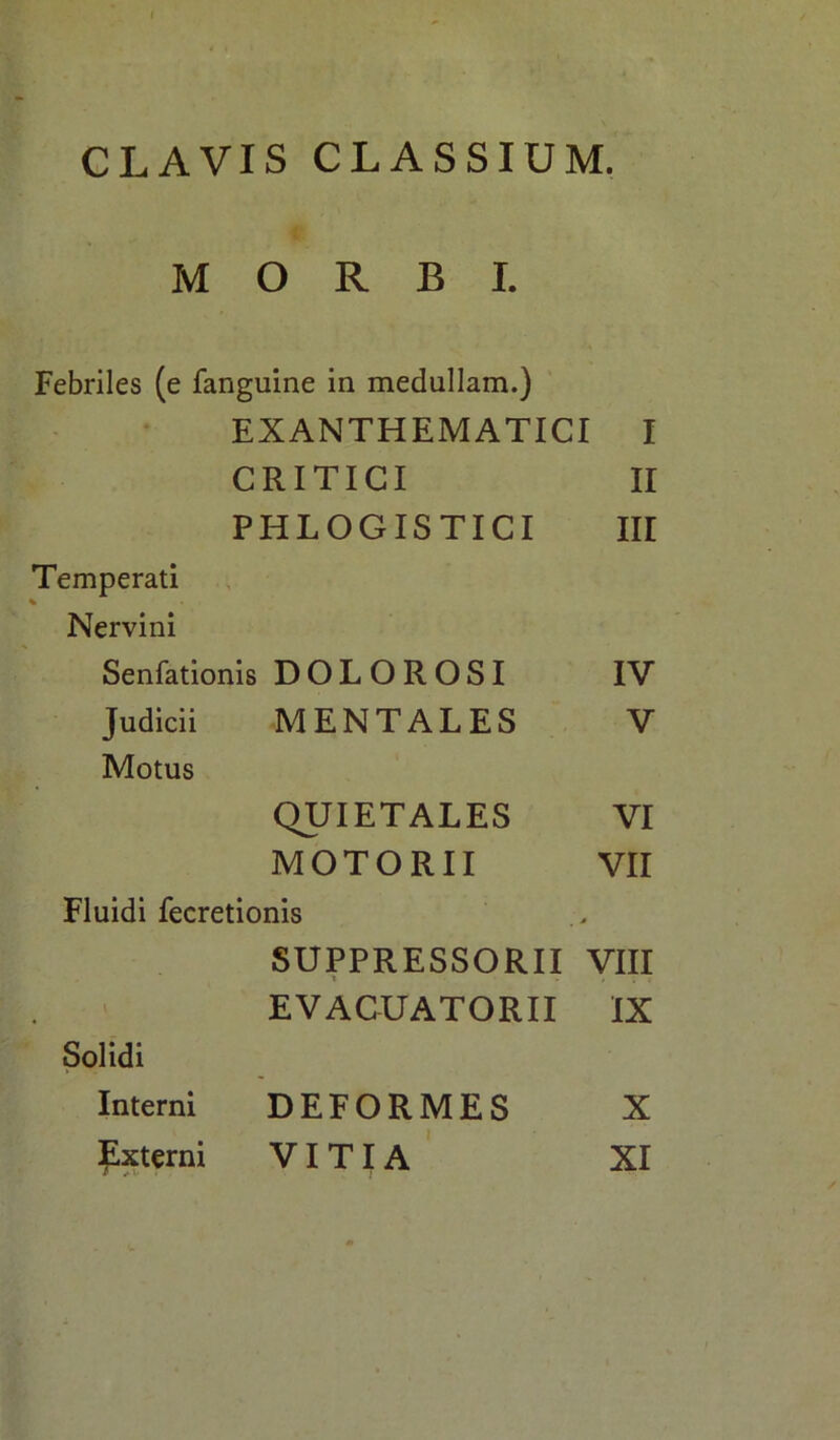 CLAVIS CLASSIUM. MORBI. Febriles (e fanguine in medullam.) EXANTHEMATICI I CRITICI II PHLOGISTICI III Temperati % Nervini Senfationis DOLOROSI IV Judicii MENTALES V Motus QUIETALES VI MOTORII VII Fluidi fecretionis * SUPPRESSORII VIII EVACUATORII IX Solidi Interni DEFORMES X Externi VITIA XI