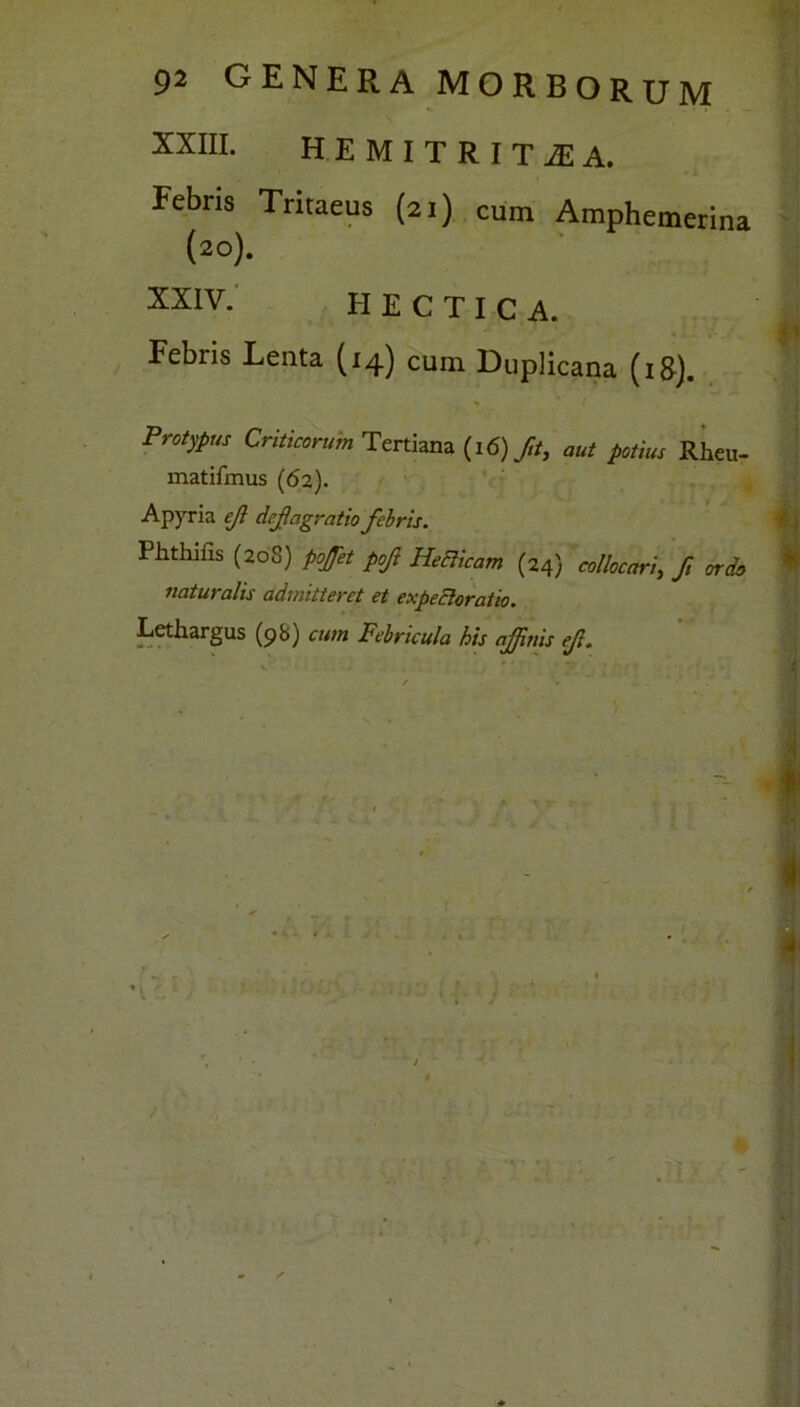 XXIII. HEMITRITiEA. Febris Tritaeus (21) cum Amphemerina (20). XXIV. H E C T I C A. Febris Lenta (14) cum Duplicana (18). * / Proiypus Criticorum Tertiana (16) Jit, aut potius Rheu- matifmus (62). Apyria eji deflagratio febris. Phthifis (208) poflet pofl Helicam (24) collocari, fl ordo naturalis admitteret et expecloratio. Lethargus (98) cum Febricula his ajflnis efl.