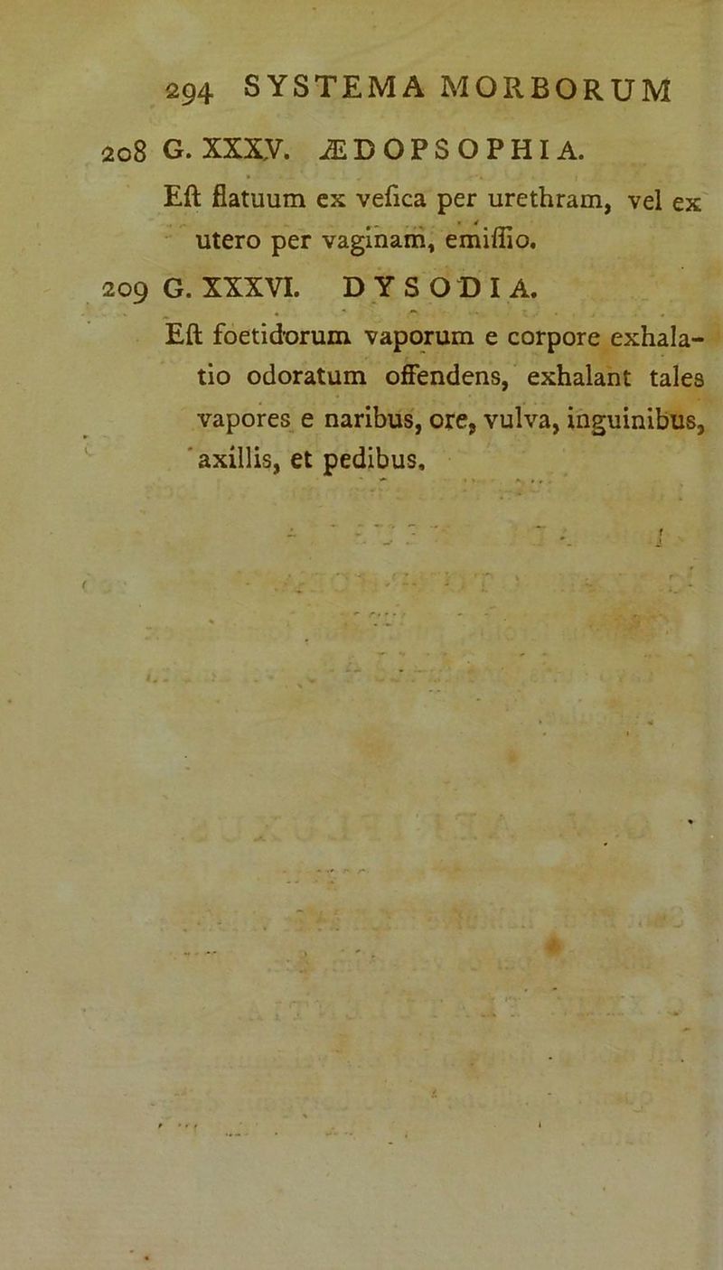 2o8G.XXX,V. iEDOPSOPHIA. Eft flatuum ex vefica per urethram, vel ex utero per vaginam, emiffio. 209 G. XXXVI. DYSODIA. Eft foetidorum vaporum e corpore exhala- tio odoratum offendens, exhalant tales vapores e naribus, ore, vulva, inguinibus, axillis, et pedibus.