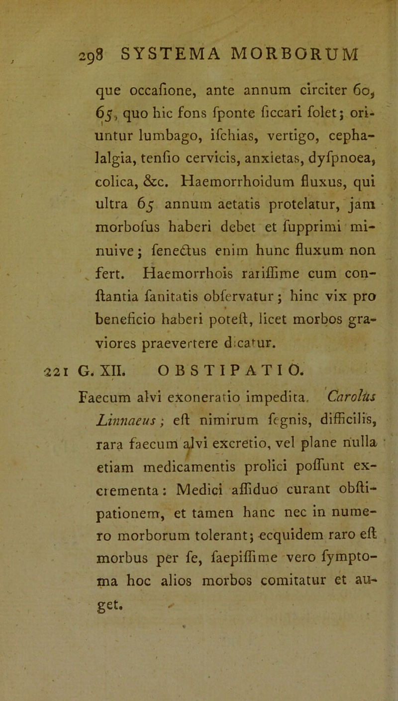que occafione, ante annum circiter 6o, 65, quo hic fons fponte ficcari folet; ori- untur lumbago, ifchias, vertigo, cepha- lalgia, tenfio cervicis, anxietas, dyfpnoea, colica, &c. Haemorrhoidum fluxus, qui ultra 65 annum aetatis protelatur, jam morbolus haberi debet et fupprimi mi- nuive j fenedtus enim hunc fluxum non fert. Haemorrhois raiiflime cum con- flantia fanitatis obfervatur; hinc vix pro beneficio haberi poteft, licet morbos gra- viores praevertere dicatur. 221 G. XII. OBSTIPATIO. Faecum alvi exoneratio impedita. Caroliis Linnaeus; efl: nimirum fegnis, difficilis, rara faecum alvi excretio, vel plane nulla etiam medicamentis profici poffunt ex- crementa : Medici affiduo curant obfti- pationem, et tamen hanc nec in nume- ro morborum tolerant; ecquidem raro efl: morbus per fe, faepiffime vero fympto- ma hoc alios morbos comitatur et au-