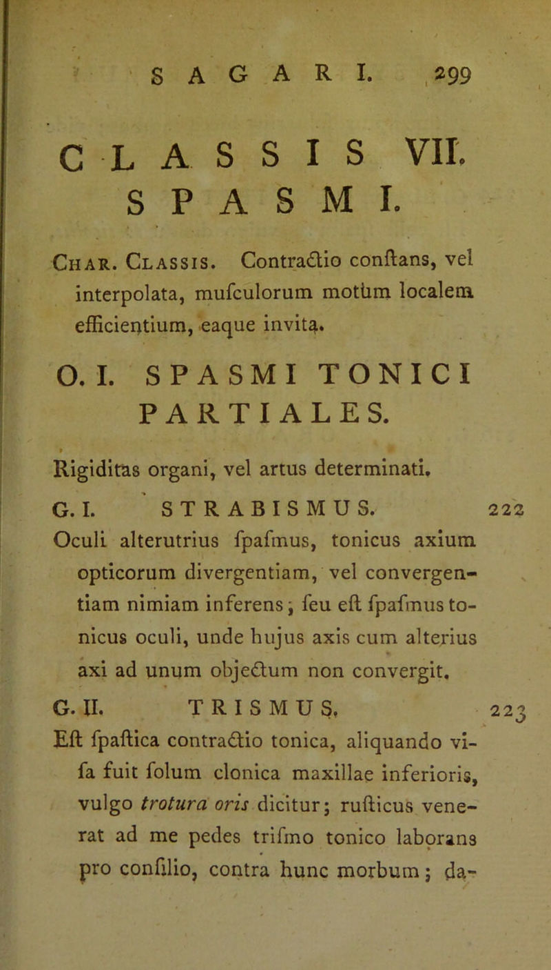 CLASSIS VII. SPASMI. Char. Classis. Contra&io conflans, vel interpolata, mufculorum motiim localem efficientium, eaque invit^. O.I. SPASMI TONICI PARTIALES. * Rigiditas organi, vel artus determinati. G. I. STRABISMUS. Oculi alterutrius fpafmus, tonicus axium opticorum divergentiam, vel convergen- dam nimiam inferens i feu efl fpafmus to- nicus oculi, unde hujus axis cum alterius axi ad unum obje&um non convergit. G. II. T R I S M U S, Eft fpaftica contra&io tonica, aliquando vi- fa fuit folum clonica maxillae inferioris, vulgo trotura oris dicitur; rufticus vene- rat ad me pedes trifmo tonico laborans pro confilio, contra hunc morbum; da-
