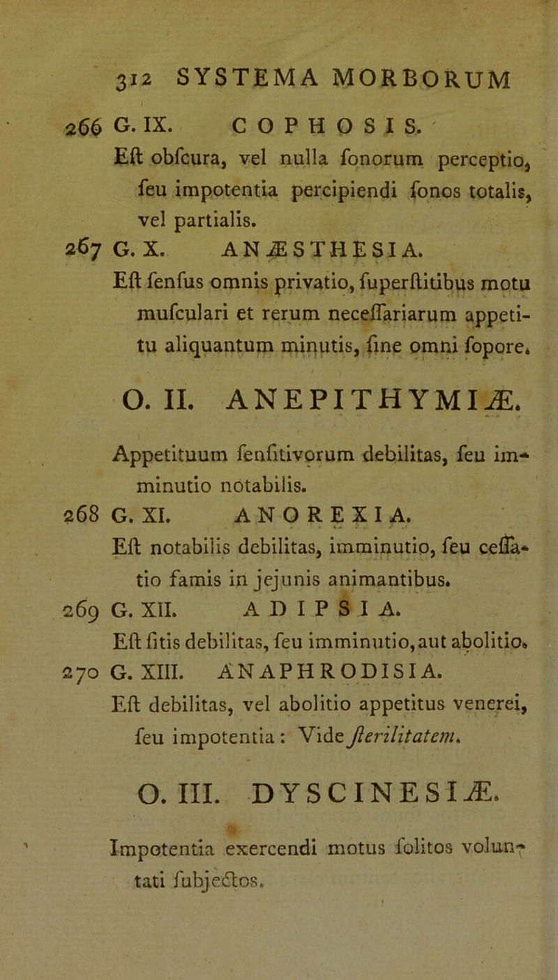I 266 G. IX. C O P H O S I S. Eft obfcura, vel nulla fonorum perceptio* feu impotentia percipiendi fonos totalis, vel partialis. 267 G.X. ANiESTHESIA. Eft fenfus omnis privatio, fuperftitibus motu mufculari et rerum neceflariarum appeti- tu aliquantum minutis, fine omni fopore* . 1 > O. II. ANEPITHYMIiE, Appetituum renfttivorum debilitas, feu im- minutio notabilis. 268 G. XI. A N O R E X I A. Eft notabilis debilitas, imminutio, feu cella* tio famis in jejunis animantibus. 269 G. XII. A D I P S I A. Eft fitis debilitas, feu imminutio,aut abolitio. 270G.XIII. ANAPHRQDISIA. Eft debilitas, vel abolitio appetitus venerei, feu impotentia: VideJlerilitatenu O. III. DYSCINESI2E. Impotentia exercendi motus lolitos volun- tati fubjedtos.