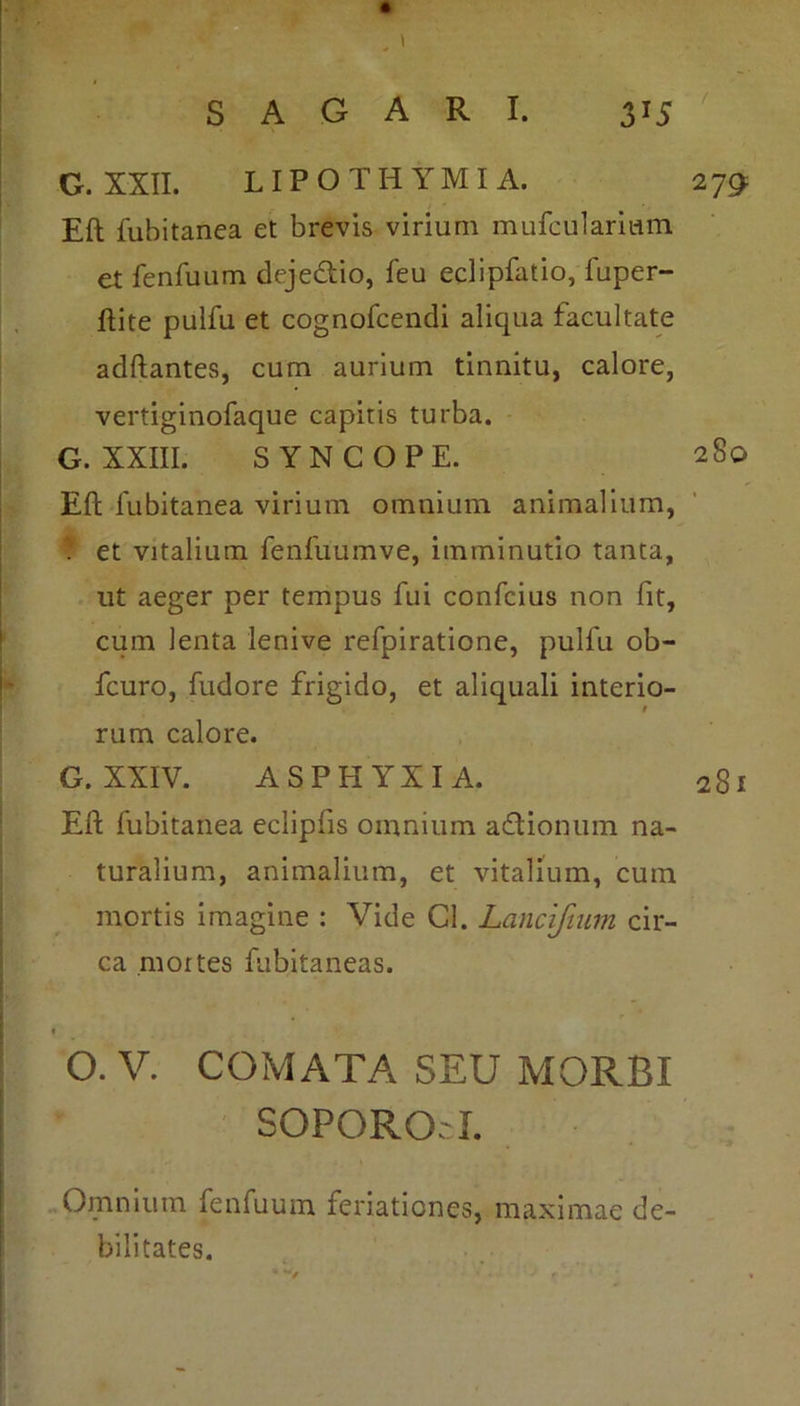 G. XXII. LIPOTHYMIA. 279 Eli fubitanea et brevis virium mufculariam et fenfuum dejectio, feu eclipfatio, fuper- ftite pulfu et cognofcendi aliqua facultate aditantes, cum aurium tinnitu, calore, vertiginofaque capitis turba. G. XXIII. SYNCOPE. 2S0 Eft fubitanea virium omnium animalium, ? et vitalium fenfuumve, imminutio tanta, ut aeger per tempus fui confcius non fit, cum lenta lenive refpiratione, pulfu ob- fcuro, fudore frigido, et aliquali interio- rum calore. G. XXIV. ASPHYXIA. 281 Eft fubitanea eclipfis omnium aftionum na- turalium, animalium, et vitalium, cum mortis imagine : Vide Cl. Lancifium cir- ca mortes fubitaneas. 1 O. V. COMATA SEU MORBI SOPORO'I. Omnium fenfuum feriationes, maximae de- bilitates.