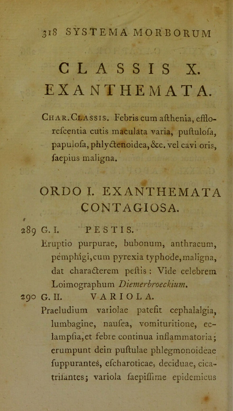I CLASSIS X. EXANTHEMATA. Char.Classis. Febris cum afthenia, efflo- refcentia cutis maculata varia, puftulofa, papuiofa, phlydtenoidea,&c. vel cavi oris, faepius maligna. * ORDO I. EXANTHEMATA CONTAGIOSA. t 289 G. I. PESTIS.' Eruptio purpurae, bubonum, anthracum, pemphigi,cum pyrexia typhode, maligna, dat chara&erem peftis : Vide celebrem Loimographum Diemerbroeckium. 290 G. II. VARIOLA. Praeludium variolae patefit cephalalgia, lumbagine, naufea, vomituritione, ec- lampfia,et febie continua inflammatoria; erumpunt dein puftulae phlegmonoideae fuppuranteS, efcharoticae, deciduae, cica- trilantes; variola faepiffime epidemicus