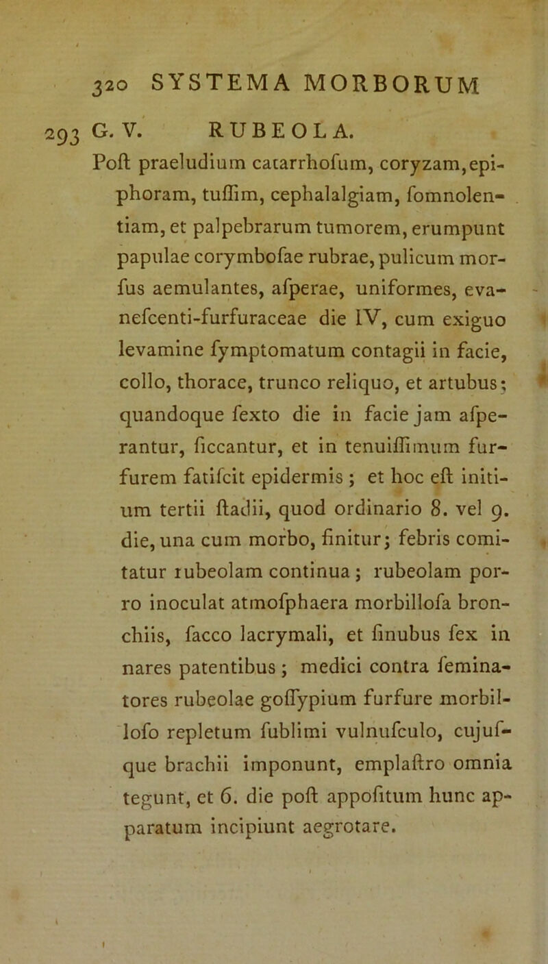 293 G. V. RUBEOLA. Poft praeludium catarrhofum, coryzam,epi- phoram, tuflim, cephalalgiam, fomnolen- tiam, et palpebrarum tumorem, erumpunt papulae corymbofae rubrae, pulicum mor- ius aemulantes, afperae, uniformes, eva- nefcenti-furfuraceae die IV, cum exiguo levamine fymptomatum contagii in facie, collo, thorace, trunco reliquo, et artubus; quandoque fexto die in facie jam afpe- rantur, ficcantur, et in tenuiflimum fur- furem fatifcit epidermis ; et hoc eft initi- um tertii ftadii, quod ordinario 8. vel 9. die, una cum morbo, linitur; febris comi- tatur iubeolam continua ; rubeolam por- ro inoculat atmofphaera morbillofa bron- chiis, facco lacrymali, et finubus fex in nares patentibus ; medici contra femina- tores rubeolae goflypium furfure morbil- lofo repletum fublimi vulnufculo, cujuf- que brachii imponunt, emplaftro omnia tegunt, et 6. die poft appofitum hunc ap- paratum incipiunt aegrotare. l
