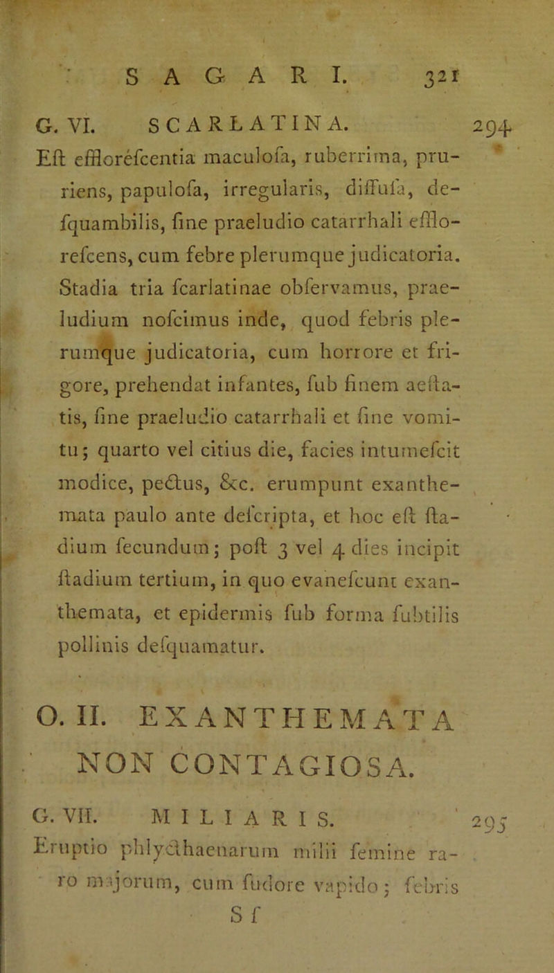 G. VI. SCARLATINA. 294* Eft efflorefcentia maculofa, ruberrima, pru- riens, papulofa, irregularis, diffula, de- fquambilis, fme praeludio catarrhali effio- refcens, cum febre plerumque judicatoria. Stadia tria fcarlatinae obfervamus, prae- ludium nofcimus inde, quod febris ple- rumque judicatoria, cum horrore et fri- gore, prehendat infantes, fub finem aefia- tis, fine praeludio catarrhali et fine vomi- tu; quarto vel citius die, facies intumefcit modice, pedtus, &c. erumpunt exanthe- mata paulo ante defcripta, et hoc eft fta- dium fecundum; poft 3 vel 4 dies incipit ftadium tertium, in quo evanefcunt exan- themata, et epidermis fub forma fubtilis pollinis defquamatur. ♦ v o. II. EXANTHE M AT A NON CONTAGIOSA. G. VII. miliaris. ' 295 Eruptio phly.cthaenarum milii femine ra- ro nvijorum, curri fudore vapido ; febris S fi