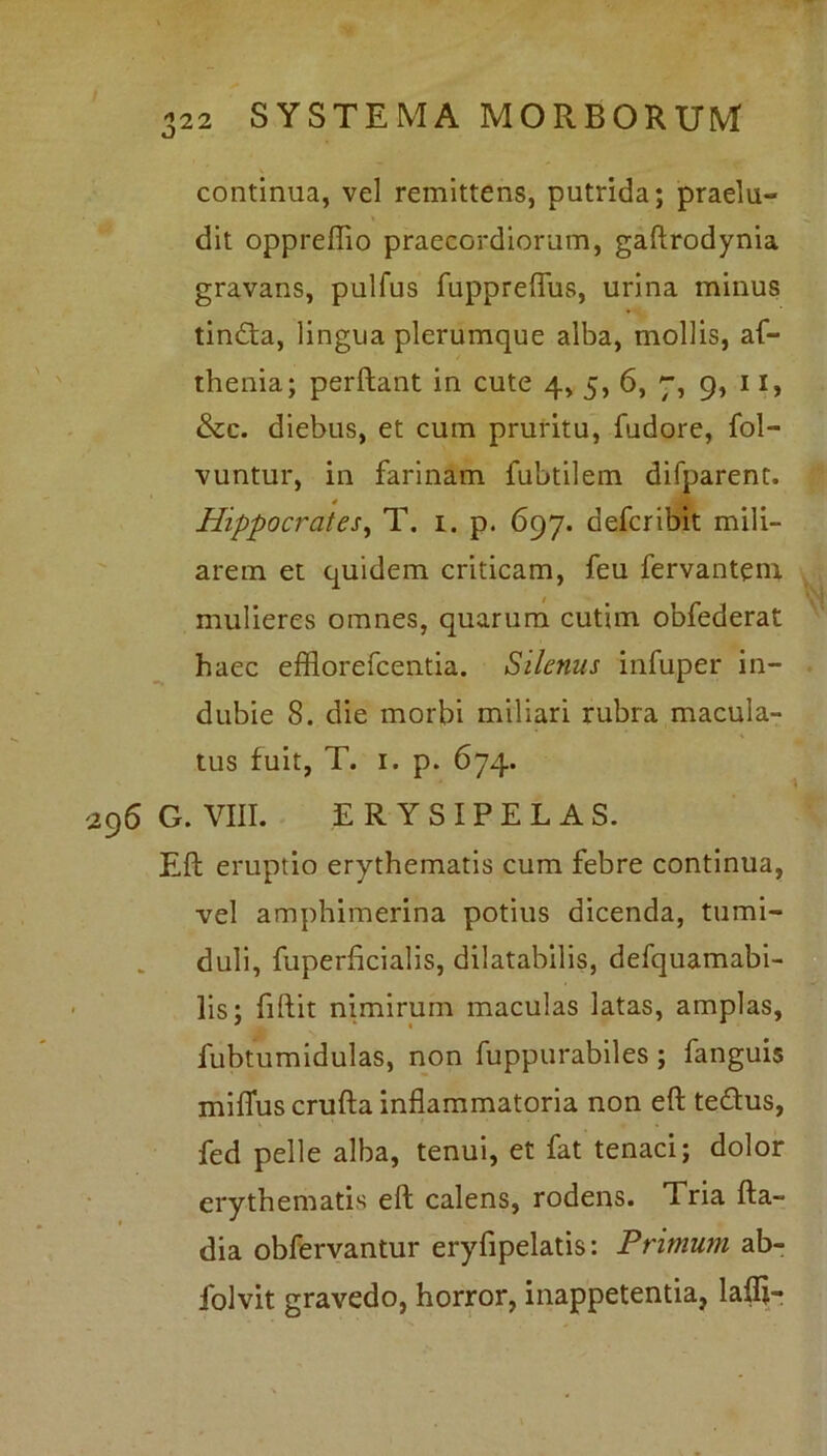 continua, vel remittens, putrida; praelu- dit oppreflio praecordiorum, gaftrodynia gravans, pulfus fuppreflus, urina minus tindta, lingua plerumque alba, mollis, af- thenia; perflant in cute 4, 5, 6, 7, 9, 11, &c. diebus, et cum pruritu, fudore, fol- vuntur, in farinam fubtilem difparent. Hippocrates, T. 1. p. 697. defer ibit mili- arem et quidem criticam, feu fervantem mulieres omnes, quarum cutim obfederat haec efflorefeentia. Silenus infuper in- dubie 8. die morbi miliari rubra macula- tus fuit, T. 1. p. 674. G. VIII. ERYSIPELAS. Eli eruptio erythematis cum febre continua, vel amphimerina potius dicenda, tumi- duli, fuperflcialis, dilatabilis, defquamabi- lis; fidit nimirum maculas latas, amplas, fubtumidulas, non fuppurabiles ; fanguis milTus crufta inflammatoria non eft te&us, fed pelle alba, tenui, et fat tenaci; dolor erythematis eft calens, rodens. Tria fla— dia obfervantur eryfipelatis: Primum ab- folvit gravedo, horror, inappetentia, lafli-