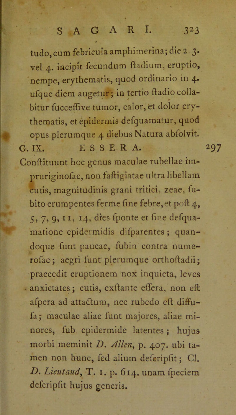 tudo,cum febricula amphimerina; die 2 3. vel 4. incipit fecundum ftadium, eruptio, nempe, erythematis, quod ordinario in 4. ufque diem augetur; in tertio ftadiocolla- bitur fucceflive tumor, calor, et dolor ery- thematis, et epidermis defquamatur, quod opus plerumque 4 diebus Natura abfolvit. G. IX. E S S E R A. 297 Conftituunt hoc genus maculae rubellae im- pruriginofae, non faftigiatae ultra libellam, cutis, magnitudinis grani tritici, zeae, fu- bito erumpentes ferme fine febre,et poli 4, 5, 7, 9, 11, 14, dres fponte et fine defqua- matione epidermidis difparentes ; quan- doque funt paucae, fubin contra nume- rofae ; aegri funt plerumque orthoftadii; praecedit eruptionem nox inquieta, leves • anxietates; cutis, exftante effera, non eft afpera ad atta&um, nec rubedo eft diffu- fa; maculae aliae funt majores, aliae mi- nores, fub epidermide latentes ; hujus morbi meminit D. /lllen, p. 407. ubi ta- men non hunc, fed alium delcripfit; Gl. D. Lieutaud, T. 1. p. 614. unam fpeciem defcripfit hujus generis.