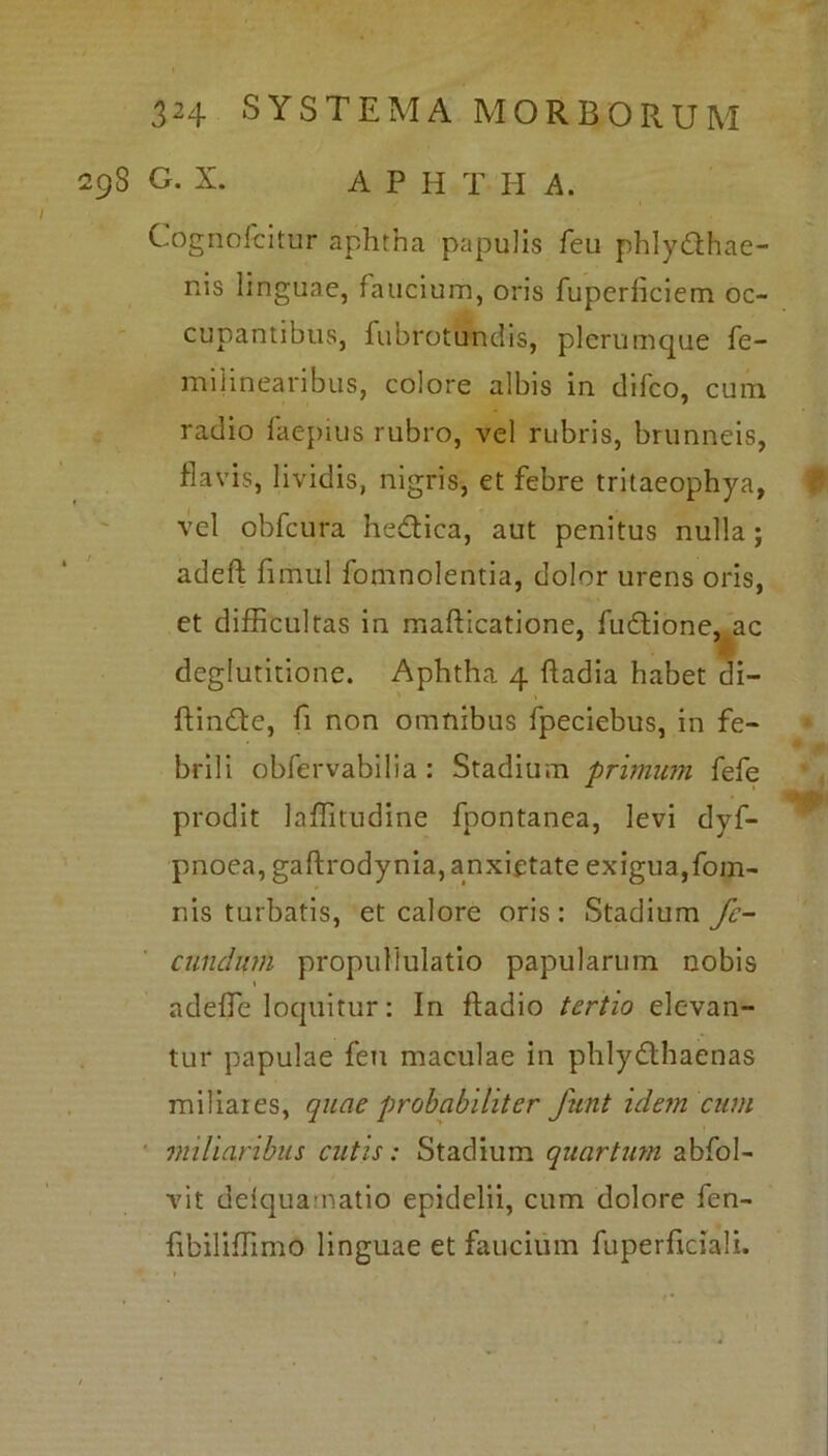 29S G. X. A P H T Ii A. Cognofcitur aphtna papulis feu phlydhae- nis linguae, faucium, oris fuperhciem oc- cupantibus, fubrotundis, plerumque fe- miiinearibus, colore albis in difeo, cum radio faepius rubro, vel rubris, brunneis, flavis, lividis, nigris, et febre tritaeophya, vel obfcura hedica, aut penitus nulla; adefl: firiiul fomnolentia, dolor urens oris, et difficultas in mafticatione, fudione, ac deglutitione. Aphtha 4 fiadia habet di- ffinde, fi non omnibus fpeciebus, in fe- brili obfervabilia : Stadium primum fefe prodit laffitudine fpontanea, levi dyf- pnoea, gaftrodynia, anxietate exigua,fom- nis turbatis, et calore oris: Stadium fe- cundum propullulatio papularum nobis adede loquitur: In fladio tertio elevan- tur papulae feu maculae in phlydhaenas miliares, quae probabiliter funt idem cum miliaribus cutis: Stadium quartum abfol- vit delqua natio epidelii, cum dolore fen- fibiliffimo linguae et faucium fuperficiali.