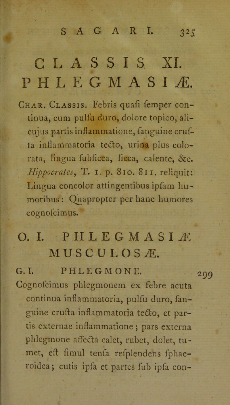 CLASSIS XI. HLEGMASI1 Char. Classis. Febris quafi femper con- tinua, cum pulfu duro, dolore topico, ali— cujus partis inflammatione, fanguine cruf- ta inflammatoria te&o, urina plus colo- rata, lingua fublicca, ficca, calente, &c. Hippocrates, T. i, p. 810. Sii. reliquit: Lingua concolor attingentibus ipfam hu- moribus : Quapropter per hanc humores cognofcimus. O. I. PHLEGMASIiE MUSCULOSA G. I. PHLEGMONE. Cognofcimus phlegmonem ex febre acuta continua inflammatoria, pulfu duro, fan- guine crufta inflammatoria tedto, et par- tis externae inflammatione; pars externa phlegmone affcdfa calet, rubet, dolet, tu- met, eft fimul tenfa refplendens fphae- roidea; cutis ipfa et partes fub ipfa con-