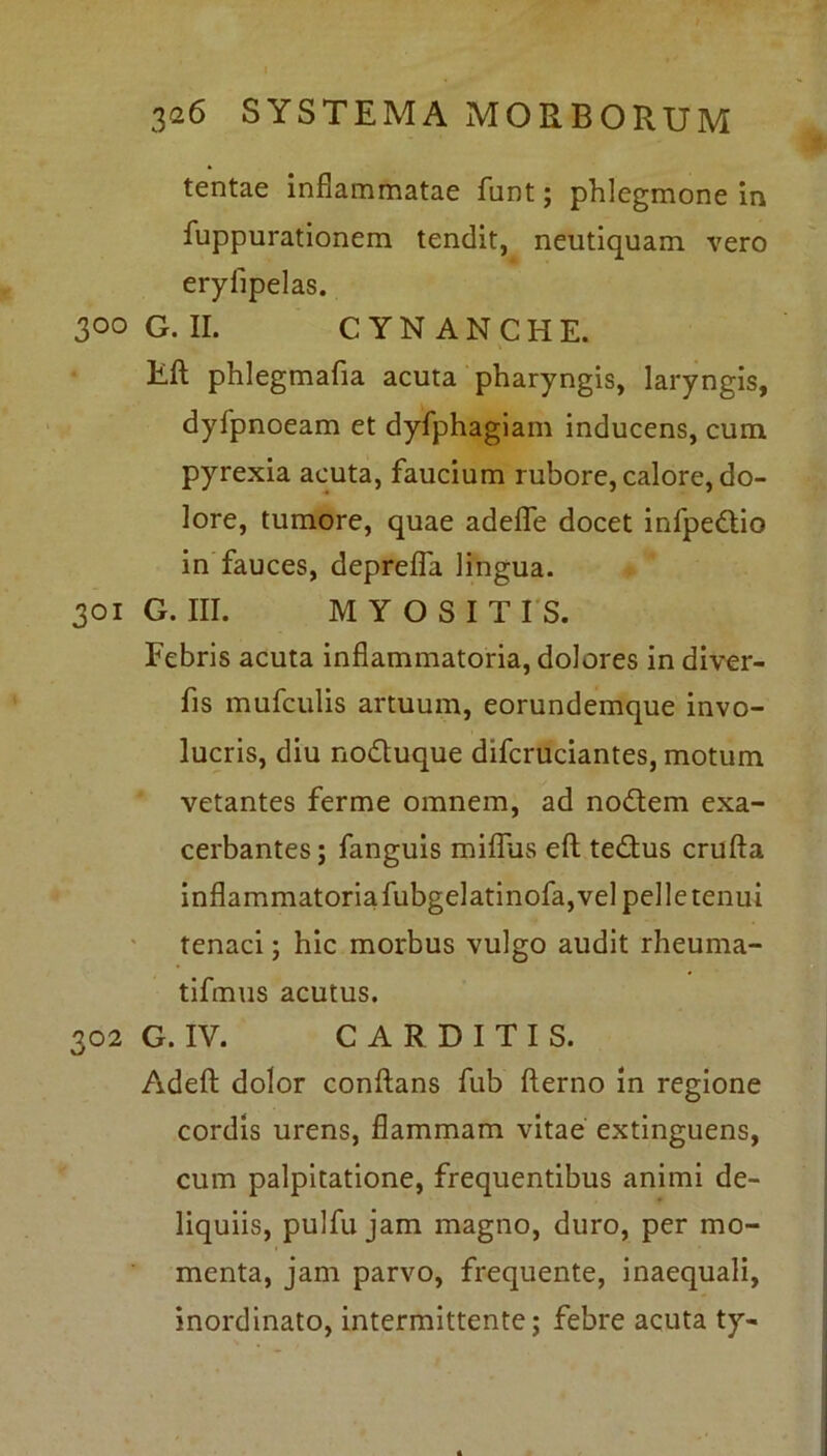 tentae inflammatae funt; phlegmone in fuppurationem tendit, neutiquam vero eryfipelas. 300 G. II. CYNANCHE. Rft phlegmafia acuta pharyngis, laryngis, dyfpnoeam et dyfphagiam inducens, cum pyrexia acuta, faucium rubore, calore, do- lore, tumore, quae adefle docet infpedio in fauces, deprefla lingua. 301 G. III. MYOSITIS. Febris acuta inflammatoria, dolores in diver- fis mufculis artuum, eorundemque invo- lucris, diu noduque difcruciantes, motum vetantes ferme omnem, ad nodem exa- cerbantes; fanguis miflus eft tedus crufta inflammatoria fubgelatinofa, vel pelle tenui tenaci; hic morbus vulgo audit rheuma- tifmus acutus. 302 G. IV. CARDITIS. Adeft dolor conflans fub fterno in regione cordis urens, flammam vitae extinguens, cum palpitatione, frequentibus animi de- liquiis, pulfu jam magno, duro, per mo- menta, jam parvo, frequente, inaequali, inordinato, intermittente; febre acuta ty-