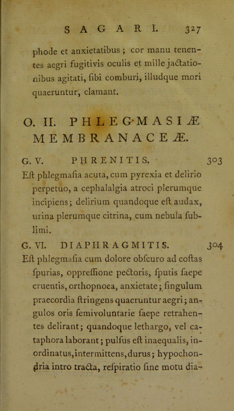 . phode et anxietatibus ; cor manu tenen- tes aegri fugitivis oculis et mille jactatio- nibus agitati, fibi comburi, illudque mori quaeruntur, clamant. O. II. PHLEG*MASIiE MEMBRANACEA G. V. PHRENITIS. 303 Eft phlegmafia acuta, cum pyrexia et delirio perpetuo, a cephalalgia atroci plerumque incipiens; delirium quandoque eft audax, urina plerumque citrina, cum nebula fub- limi. G. VI. DI API-IR A G MITIS. J°4 Eft phlegmafia cum dolore obfcuro ad coftas fpurias, oppreflione peCtoris, fputis faepe cruentis, orthopnoea, anxietate; fingulum praecordia ftringens quaeruntur aegri; an- gulos oris femivoluntarie faepe retrahen- tes delirant; quandoque lethargo, vel ca- taphora laborant; pulfus eft inaequalis, in- ordinatus,intermittens,durus ; hypochon- dria intro traCta, relpiratio fine motu dia- . *■ . .