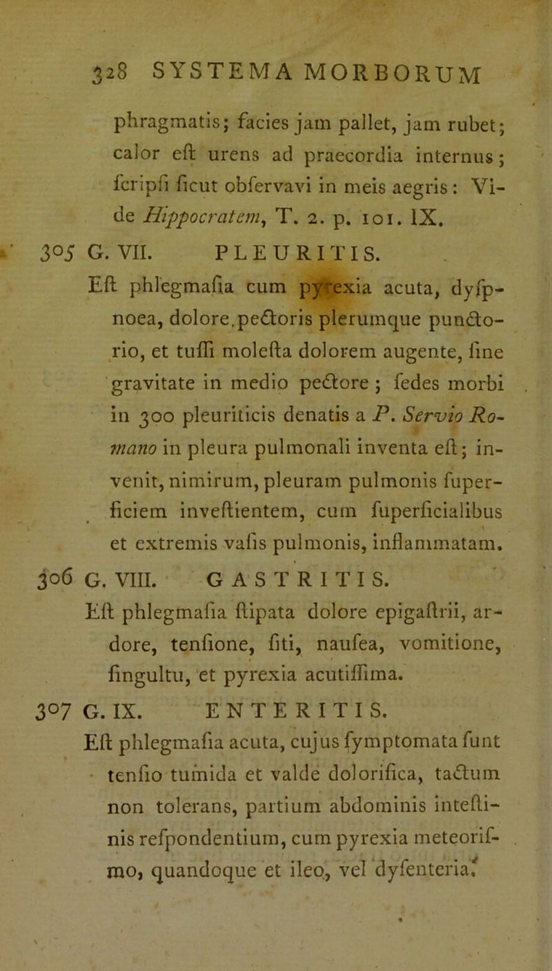 phragmatis; facies jam pallet, jam rubet; calor eft urens ad praecordia internus; fcripfi ficut obfervavi in meis aegris : Vi- de Hippocratem, T. 2. p. 101. IX. 3°5 G. VII. PLEURITIS. Eft phlegmafta cum pyrexia acuta, dyfp- noea, dolore, pedoris plerumque pundo- rio, et tufli molefta dolorem augente, line gravitate in medio pedore ; fedes morbi in 300 pleuriticis denatis a P. Servio Ro- mano in pleura pulmonali inventa eft; in- venit, nimirum, pleuram pulmonis fuper- ficiem inveftientem, cum fuperlicialibus et extremis vafis pulmonis, inflammatam. 306 G. VIII. GASTRITIS. Eft phlegmafta ftipata dolore epigaftrii, ar- dore, tenftone, fiti, naufea, vomitione, ftngultu, et pyrexia acutiflima. 307 G. IX. ENTERITIS. Eft phlegmafta acuta, cujus fymptomata funt tenfto tumida et valde dolorifica, tadum non tolerans, partium abdominis intefti- nis refpondentium, cum pyrexia meteorif- rao, quandoque et ileo, vel dyTenteria*