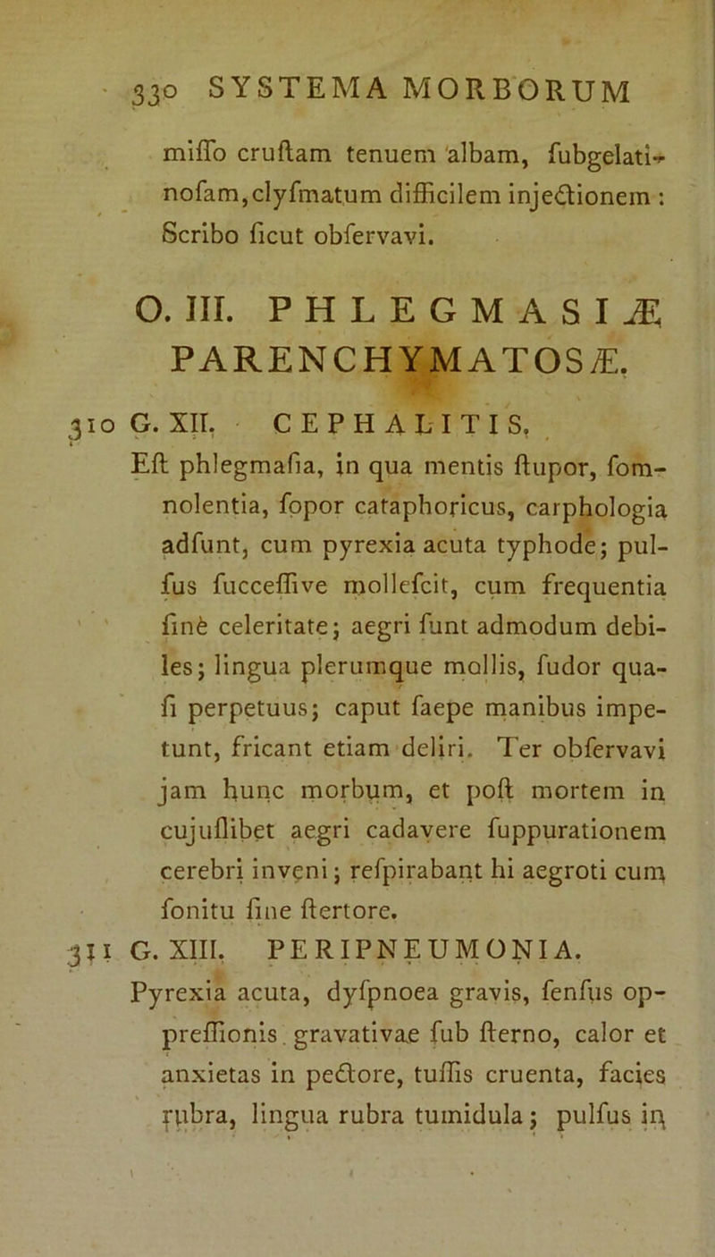 miffo cruftam tenuem albam, fubgelati-* nofam,clyfmatum difficilem injedionem : Scribo ficut obfervavi. O. III. PHLEGMASIJS PARENCHYMATOSI, \ 310 G. XIT. CEPHALITIS. Eft phlegmafia, in qua mentis ftupor, fom- nolentia, fopor cataphoricus, carphologia adfunt, cum pyrexia acuta typhode; pul- fus fucceffive mollefcit, cum frequentia fin£ celeritate; aegri funt admodum debi- les; lingua plerumque mollis, fudor qua- fi perpetuus; caput faepe manibus impe- tunt, fricant etiam deliri. Ter obfervavi jam hunc morbum, et poft mortem in cujuflibet aegri cadavere fuppurationem cerebri inveni; refpirabant hi aegroti cun* fonitu fine ftertore. 311 G. XIII. PERIPNEUMONIA. Pyrexia acuta, dyfpnoea gravis, fenfiis op- preffionis. gravativae fub fterno, calor et anxietas in pedore, tuffis cruenta, facies rubra, lingua rubra tumidula; pulfus ip \ i •