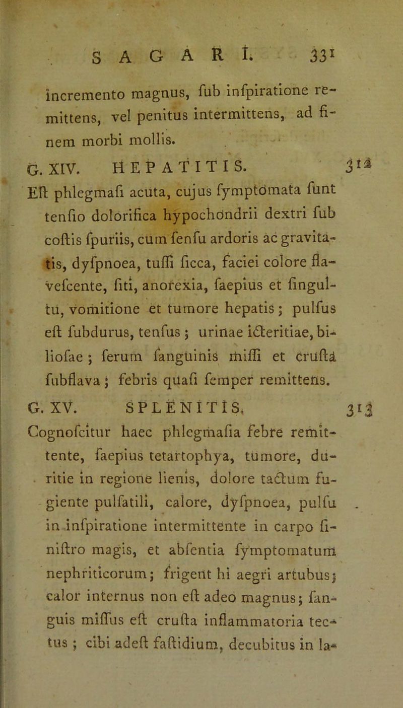 incremento magnus, fub infpiratione ie- mittens, vel penitus intermittens, ad fi- nem morbi mollis. G. XIV. HEPATITIS. 31® Eft phlegmafi acuta, cujus fymptomata lunt tenfio dolorifica hypochondrii dextri fub coftis fpuriis, cum fenfu ardoris ac gravita- tis, dyfpnoea, tulfi ficca, faciei colore fla- vefcente, fiti, anorexia, faepius et fingul- tu, vomitione et tumore hepatis; pulfus eft fubdurus, tenfus ; urinae i&eritiae, bi- liofae ; ferum fanguinis miffi et crufU fubflava j febris quafi femper remittens. G. XV. SPLENI T IS, 313 Cognofcitur haec phlegrhafia febre remit- tente, faepius tetartophya, tumore, du- ritie in regione lienis, dolore tadtum fu- giente pulfatili, calore, dyfpnoea, pulfu in infpiratione intermittente in carpo fi- niftro magis, et abfentia fymptomatum nephriticorum; frigent hi aegri artubus j calor internus non efi; adeo magnus; fan- guis miflus eft crufta inflammatoria tec- tus ; cibi adeft faftidium, decubitus in la*