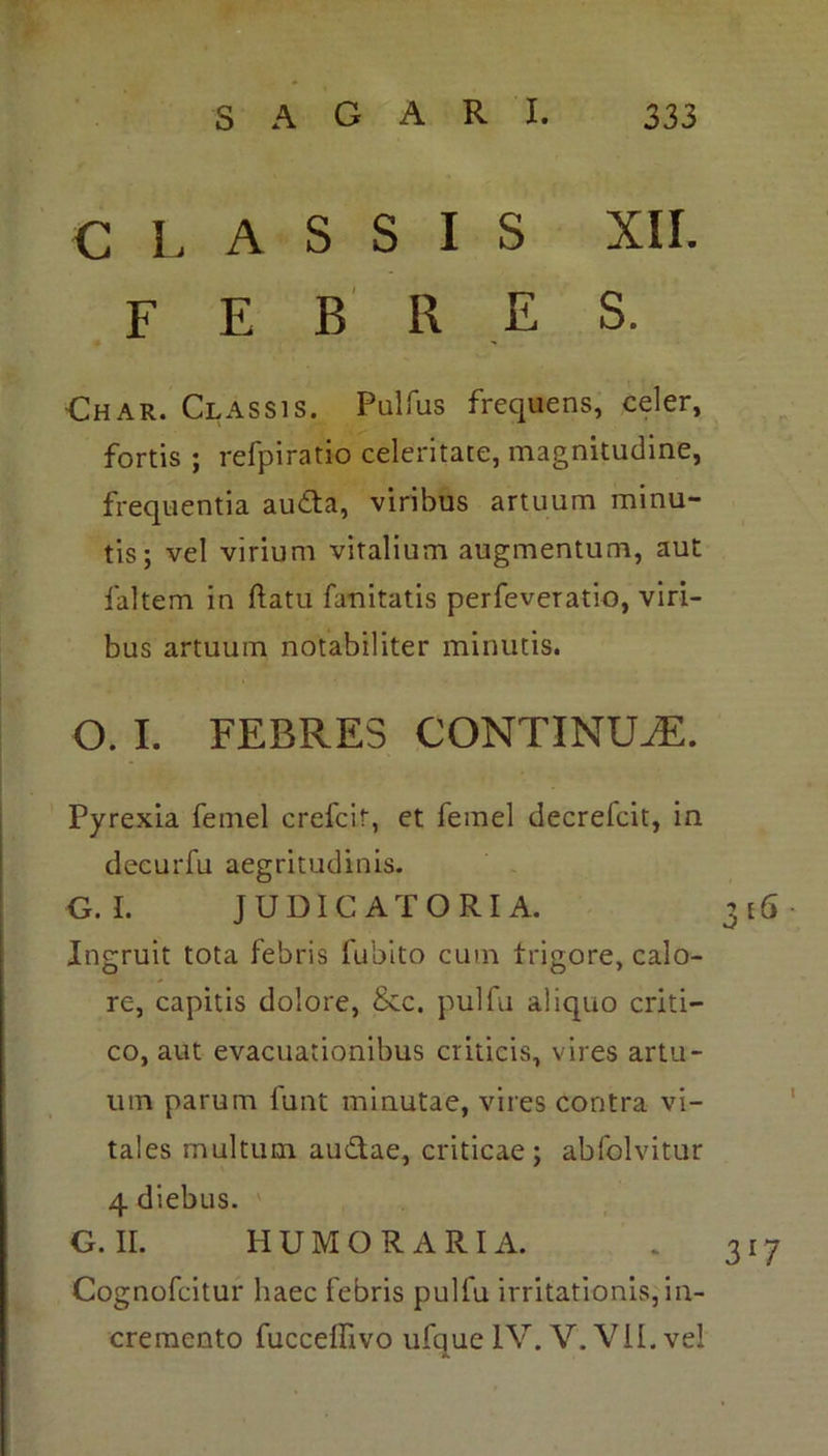 CLASSIS XII. F E B R E S. Char. Classis. Pulfus frequens, celer, fortis ; refpiratio celeritate, magnitudine, frequentia au&a, viribus artuum minu- tis; vel virium vitalium augmentum, aut faltem in ftatu fanitatis perfeveratio, viri- bus artuum notabiliter minutis. O. I. FEBRES CONTINUA:. Pyrexia femel crefcir, et femel decrefcit, in decurfu aegritudinis. O.L JUDICATORIA. 316 Ingruit tota febris fubito cum trigore, calo- re, capitis dolore, &c. pulfu aliquo criti- co, aut evacuationibus criticis, vires artu- um parum funt minutae, vires contra vi- tales multum au&ae, criticae; abfolvitur 4 diebus. G. II. HUMO RARI A. . 317 Cognofcitur haec febris pulfu irritationis, in- cremento fucceflivo ufque IV. V. VII. vel A