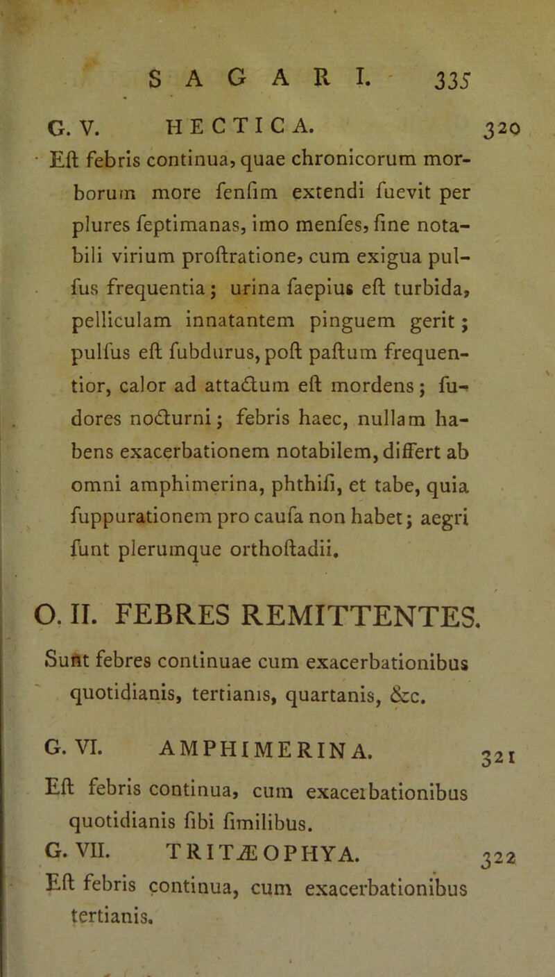 Eft febris continua, quae chronicorum mor- borum more fenfim extendi fuevit per plures feptimanas, imo menfes,fine nota- bili virium proftratione, cum exigua pul- fus frequentia ; urina faepius eft turbida, pelliculam innatantem pinguem gerit; pulfus eft fubdurus, poft paftum frequen- tior, calor ad atta&um eft mordens; fu-> dores no&urni; febris haec, nullam ha- bens exacerbationem notabilem, differt ab omni amphimerina, phthifi, et tabe, quia fuppurationem pro caufa non habet j aegri funt plerumque orthoftadii. O. II. FEBRES REMITTENTES. Sunt febres continuae cum exacerbationibus quotidianis, tertianis, quartanis, &c. G. VI. AMPHIMERINA. Eft febris continua, cum exaceibationibus quotidianis fibi fimilibus. G. VII. TRITA-OPHYA. Eft febris continua, cum exacerbationibus tertianis.