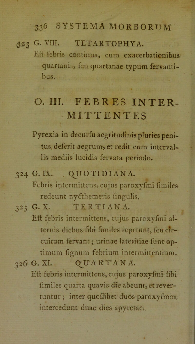 323 G. VIII. TETARTOPHYA. Eft febris continua, cum exacerbationibus quartanis, leu quartanae typum fervanti- bus. • 1 O. III. FEBRES INTER» MITTENTES / ' • t Pyrexia in decurfu aegritudinis pluries peni- tus deferit aegrum, et redit cum interval- ■ lis mediis lucidis fervata periodo. 324 G. IX. QUOTIDIANA. Febris intermittens, cujus paroxyfmi fimiles redeunt nydthemeris fingulis. 325 G. X, TERTIANA. Eft febris intermittens, cujus paroxyfmi al- ternis diebus fibi fimiles repetunt, feu cir- cuitum fervanturinae lateritiae funt op- timum fignum febrium intermittentium. 326 G. XI. OU ARTAN A. Eft febris intermittens, cujus paroxyfmi fibi fimiles quarta quavis die abeunt, et rever- tuntur ; inter quoflibet duos paroxyimos intercedunt duae dies apyretae.