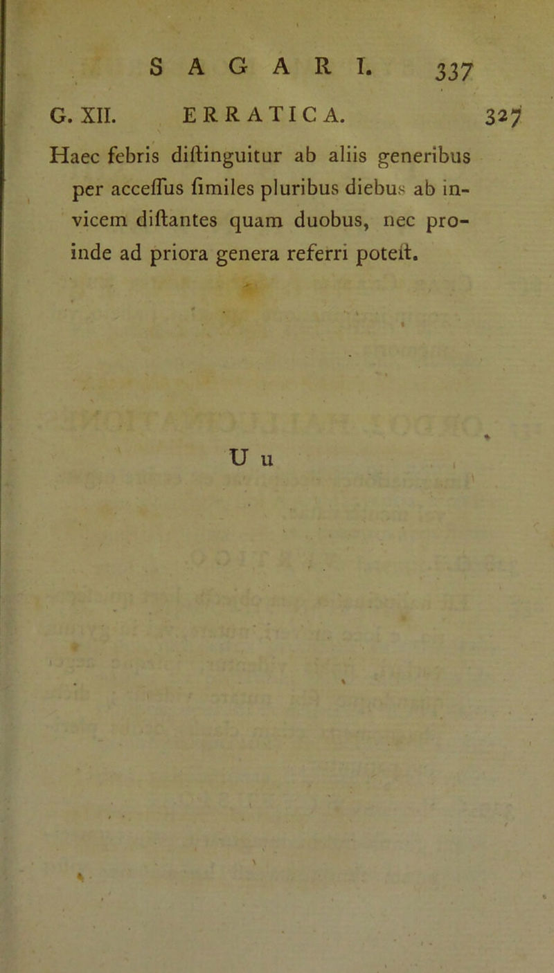 G. XII. ERRATICA. 327 Haec febris diftinguitur ab aliis generibus per acceflus fimiles pluribus diebus ab in- vicem diftantes quam duobus, nec pro- inde ad priora genera referri poteit. U u l *