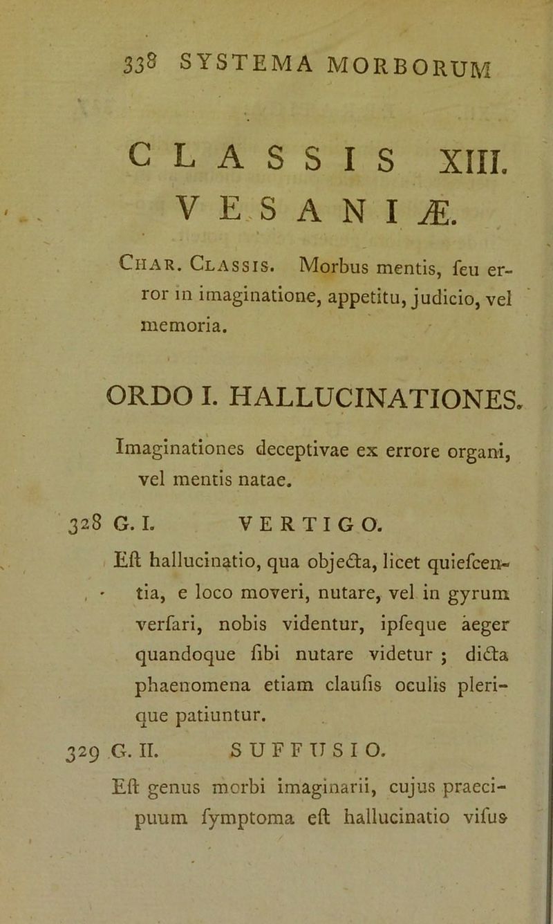 CLASSIS XIII. V E S A N I M. Ciiar. Classis. Morbus mentis, feu er- ror in imaginatione, appetitu, judicio, vel memoria. ORDO I. HALLUCINATIONES, Imaginationes deceptivae ex errore organi, vel mentis natae. 328 G.L VERTIGO. Eft hallucinatio, qua objedta, licet quiefcen- , • tia, e loco moveri, nutare, vel in gyrum verfari, nobis videntur, ipfeque aeger quandoque fibi nutare videtur ; di£ta phaenomena etiam claufis oculis pleri— que patiuntur. 329 G. II. SUFFUSIO. Eft genus morbi imaginarii, cujus praeci- puum fymptoma eft hallucinatio vifus-
