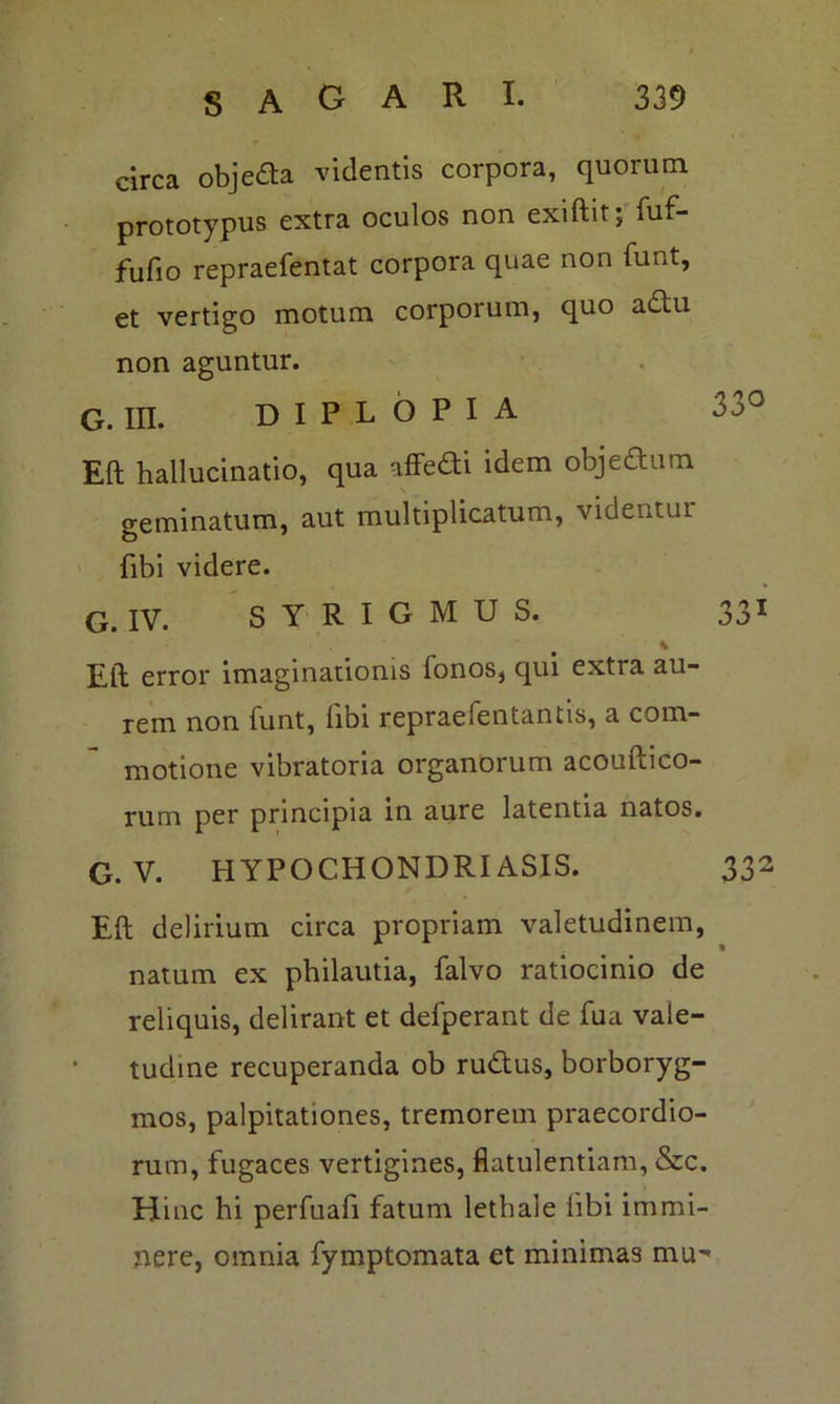 circa objeda videntis corpora, quorum prototypiis extra oculos non exiftit; fuf- fufio repraefentat corpora quae non funt, et vertigo motum corporum, quo adu non aguntur. G. m. diplopia 33° Eft hallucinatio, qua affedi idem objectum geminatum, aut multiplicatum, videntui {ibi videre. G. IV. S Y R I G M U S. 331 % Eft error imaginationis fonos, qui extra au- rem non funt, libi repraefentantis, a com- motione vibratoria organorum acouftico- rum per principia in aure latentia natos. G. V. HYPOCHONDRIASIS. 332 Eft delirium circa propriam valetudinem, natum ex philautia, falvo ratiocinio de reliquis, delirant et defperant de fua vale- tudine recuperanda ob rudus, borboryg- mos, palpitationes, tremorem praecordio- rum, fugaces vertigines, flatulentiam, &c. Hinc hi perfuafi fatum lethale iibi immi- nere, omnia fymptomata et minimas mu-