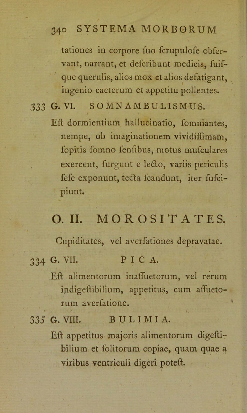 tationes in corpore fuo fcrupulofe obfer- vant, narrant, et defcribunt medicis, fuif- que querulis, alios mox et alios defatigant, ingenio caeterum et appetitu pollentes. 333 G. VI. SOMNAMBULISMUS. i » -/ Eft dormientium hallucinatio, fomniantes, nempe, ob imaginationem vividiflimam, fopitis fomno fenfibus, motus mufculares exercent, furgunt e ledo, variis periculis fefe exponunt, teda icandunt, iter fufci- piunt. O. II. MOROSITATES. Cupiditates, vel averfationes depravatae. 334 G. VII. PICA. Eft alimentorum inafluetorum, vel rerum indigeftibilium, appetitus, cum afiueto- rum averfatione. 335 G. Vm. BULIMIA. Eft appetitus majoris alimentorum digefti— bilium et folitorum copiae, quam quae a viribus ventriculi digeri poteft.