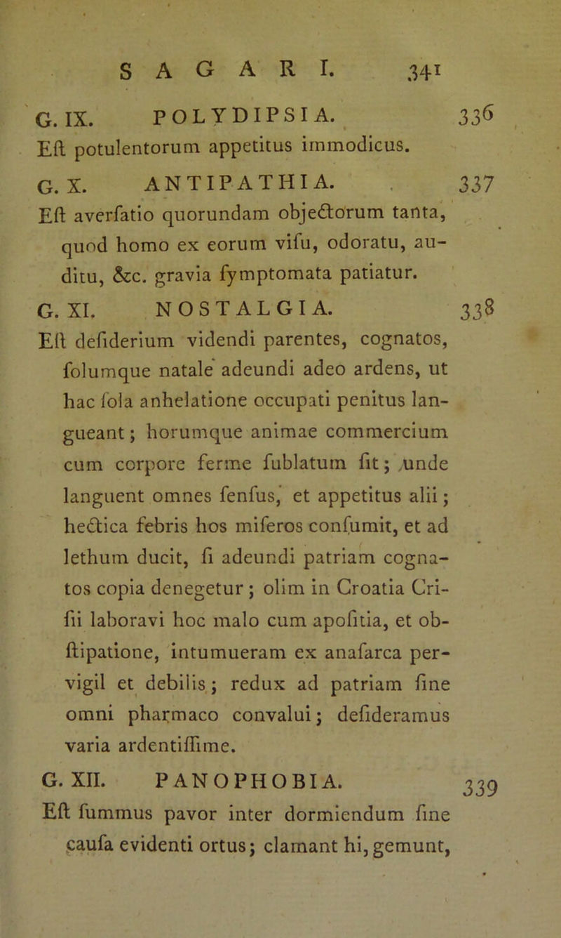 G. IX. POLYDIPSIA. 336 Eft potulentorum appetitus immodicus. G. X. ANTIPATHIA. 337 Eft averfatio quorundam objectorum tanta, quod homo ex eorum vifu, odoratu, au- ditu, &c. gravia fymptomata patiatur. G. XI. NOSTALGIA. 338 Eft defiderium videndi parentes, cognatos, folumque natale adeundi adeo ardens, ut hac lola anhelatione occupati penitus lan- gueant ; horumque animae commercium cum corpore ferme fublatum fit; .unde languent omnes fenfus, et appetitus alii; heCtica febris hos miferos confumit, et ad lethum ducit, fi adeundi patriam cogna- tos copia denegetur ; olim in Croatia Cri- fii laboravi hoc malo cum apofitia, et ob- ftipatione, intumueram ex anafarca per- vigil et debil is ; redux ad patriam fine omni pharmaco convalui; defideramus varia ardentiflime. G. XII. PAN OPHOBIA. 335 Eft fummus pavor inter dormiendum fine caufa evidenti ortus; clamant hi, gemunt,